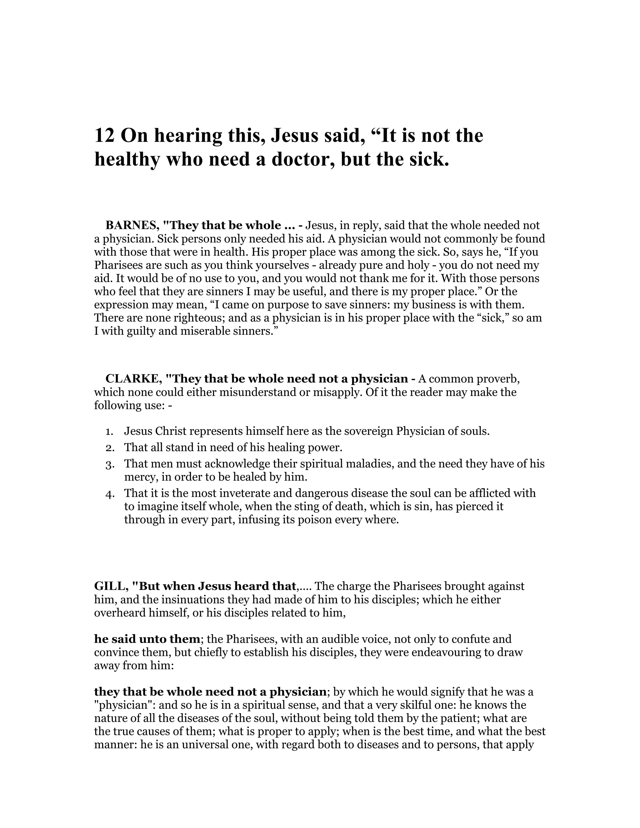12 On hearing this, Jesus said, “It is not the
healthy who need a doctor, but the sick.
BAR ES, "They that be whole ... - Jesus, in reply, said that the whole needed not
a physician. Sick persons only needed his aid. A physician would not commonly be found
with those that were in health. His proper place was among the sick. So, says he, “If you
Pharisees are such as you think yourselves - already pure and holy - you do not need my
aid. It would be of no use to you, and you would not thank me for it. With those persons
who feel that they are sinners I may be useful, and there is my proper place.” Or the
expression may mean, “I came on purpose to save sinners: my business is with them.
There are none righteous; and as a physician is in his proper place with the “sick,” so am
I with guilty and miserable sinners.”
CLARKE, "They that be whole need not a physician - A common proverb,
which none could either misunderstand or misapply. Of it the reader may make the
following use: -
1. Jesus Christ represents himself here as the sovereign Physician of souls.
2. That all stand in need of his healing power.
3. That men must acknowledge their spiritual maladies, and the need they have of his
mercy, in order to be healed by him.
4. That it is the most inveterate and dangerous disease the soul can be afflicted with
to imagine itself whole, when the sting of death, which is sin, has pierced it
through in every part, infusing its poison every where.
GILL, "But when Jesus heard that,.... The charge the Pharisees brought against
him, and the insinuations they had made of him to his disciples; which he either
overheard himself, or his disciples related to him,
he said unto them; the Pharisees, with an audible voice, not only to confute and
convince them, but chiefly to establish his disciples, they were endeavouring to draw
away from him:
they that be whole need not a physician; by which he would signify that he was a
"physician": and so he is in a spiritual sense, and that a very skilful one: he knows the
nature of all the diseases of the soul, without being told them by the patient; what are
the true causes of them; what is proper to apply; when is the best time, and what the best
manner: he is an universal one, with regard both to diseases and to persons, that apply
 