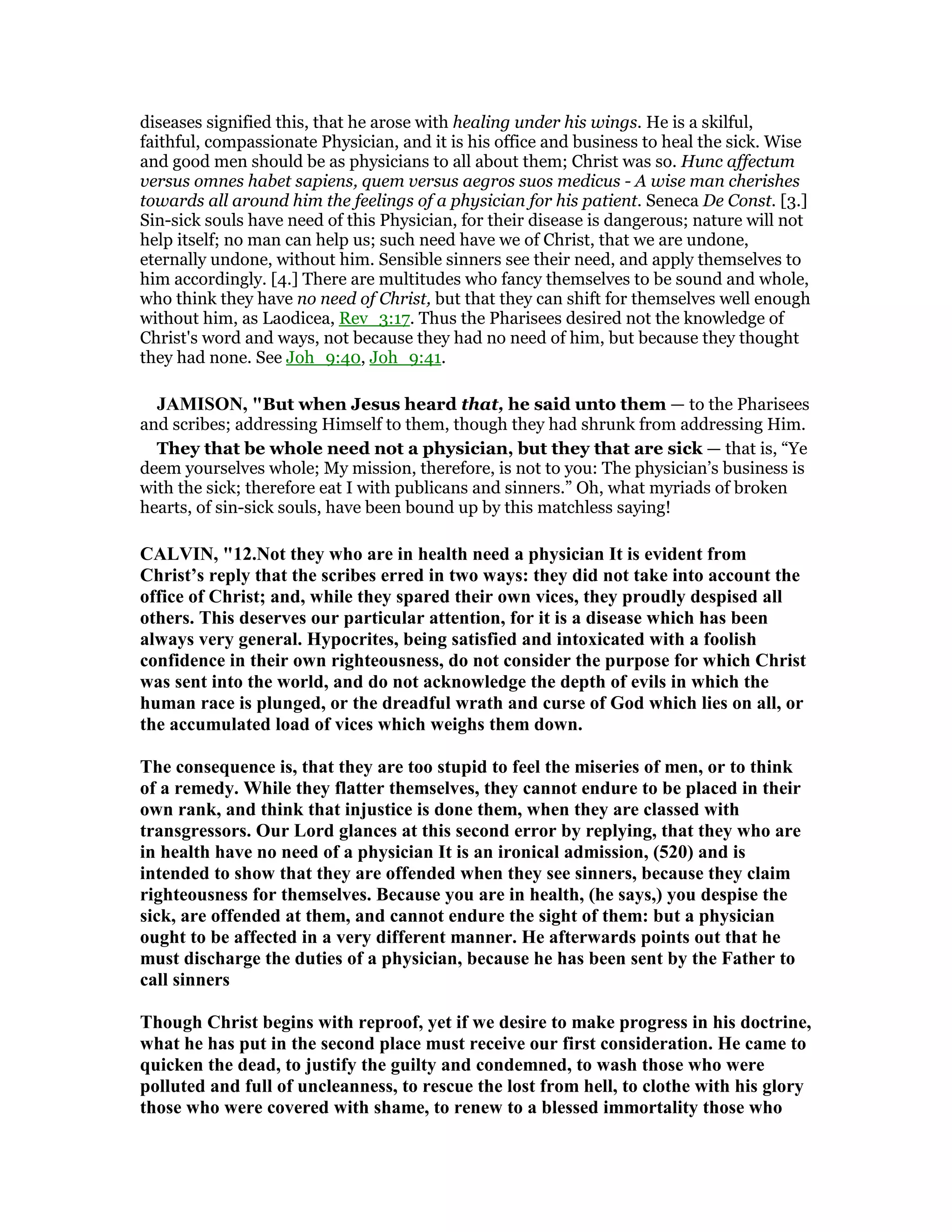 diseases signified this, that he arose with healing under his wings. He is a skilful,
faithful, compassionate Physician, and it is his office and business to heal the sick. Wise
and good men should be as physicians to all about them; Christ was so. Hunc affectum
versus omnes habet sapiens, quem versus aegros suos medicus - A wise man cherishes
towards all around him the feelings of a physician for his patient. Seneca De Const. [3.]
Sin-sick souls have need of this Physician, for their disease is dangerous; nature will not
help itself; no man can help us; such need have we of Christ, that we are undone,
eternally undone, without him. Sensible sinners see their need, and apply themselves to
him accordingly. [4.] There are multitudes who fancy themselves to be sound and whole,
who think they have no need of Christ, but that they can shift for themselves well enough
without him, as Laodicea, Rev_3:17. Thus the Pharisees desired not the knowledge of
Christ's word and ways, not because they had no need of him, but because they thought
they had none. See Joh_9:40, Joh_9:41.
JAMISO , "But when Jesus heard that, he said unto them — to the Pharisees
and scribes; addressing Himself to them, though they had shrunk from addressing Him.
They that be whole need not a physician, but they that are sick — that is, “Ye
deem yourselves whole; My mission, therefore, is not to you: The physician’s business is
with the sick; therefore eat I with publicans and sinners.” Oh, what myriads of broken
hearts, of sin-sick souls, have been bound up by this matchless saying!
CALVI , "12. ot they who are in health need a physician It is evident from
Christ’s reply that the scribes erred in two ways: they did not take into account the
office of Christ; and, while they spared their own vices, they proudly despised all
others. This deserves our particular attention, for it is a disease which has been
always very general. Hypocrites, being satisfied and intoxicated with a foolish
confidence in their own righteousness, do not consider the purpose for which Christ
was sent into the world, and do not acknowledge the depth of evils in which the
human race is plunged, or the dreadful wrath and curse of God which lies on all, or
the accumulated load of vices which weighs them down.
The consequence is, that they are too stupid to feel the miseries of men, or to think
of a remedy. While they flatter themselves, they cannot endure to be placed in their
own rank, and think that injustice is done them, when they are classed with
transgressors. Our Lord glances at this second error by replying, that they who are
in health have no need of a physician It is an ironical admission, (520) and is
intended to show that they are offended when they see sinners, because they claim
righteousness for themselves. Because you are in health, (he says,) you despise the
sick, are offended at them, and cannot endure the sight of them: but a physician
ought to be affected in a very different manner. He afterwards points out that he
must discharge the duties of a physician, because he has been sent by the Father to
call sinners
Though Christ begins with reproof, yet if we desire to make progress in his doctrine,
what he has put in the second place must receive our first consideration. He came to
quicken the dead, to justify the guilty and condemned, to wash those who were
polluted and full of uncleanness, to rescue the lost from hell, to clothe with his glory
those who were covered with shame, to renew to a blessed immortality those who
 
