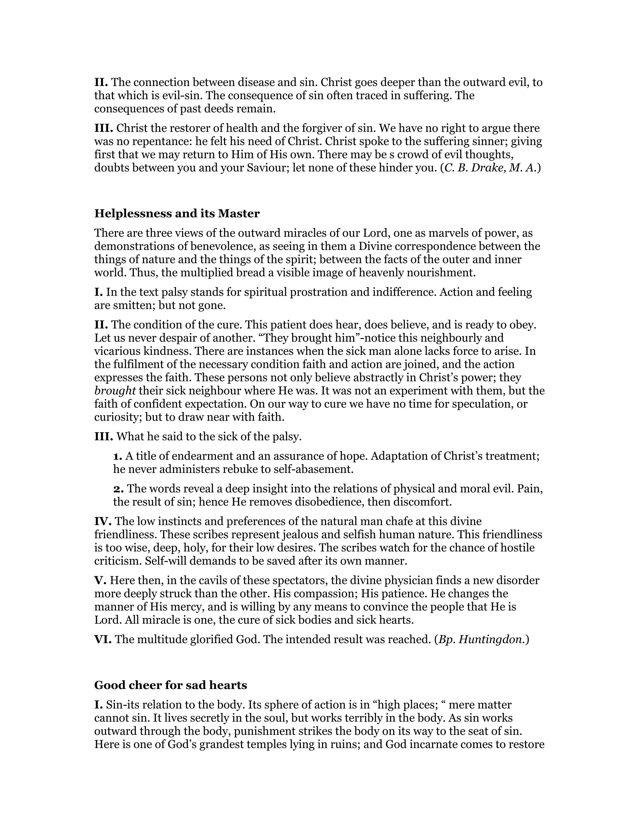 II. The connection between disease and sin. Christ goes deeper than the outward evil, to
that which is evil-sin. The consequence of sin often traced in suffering. The
consequences of past deeds remain.
III. Christ the restorer of health and the forgiver of sin. We have no right to argue there
was no repentance: he felt his need of Christ. Christ spoke to the suffering sinner; giving
first that we may return to Him of His own. There may be s crowd of evil thoughts,
doubts between you and your Saviour; let none of these hinder you. (C. B. Drake, M. A.)
Helplessness and its Master
There are three views of the outward miracles of our Lord, one as marvels of power, as
demonstrations of benevolence, as seeing in them a Divine correspondence between the
things of nature and the things of the spirit; between the facts of the outer and inner
world. Thus, the multiplied bread a visible image of heavenly nourishment.
I. In the text palsy stands for spiritual prostration and indifference. Action and feeling
are smitten; but not gone.
II. The condition of the cure. This patient does hear, does believe, and is ready to obey.
Let us never despair of another. “They brought him”-notice this neighbourly and
vicarious kindness. There are instances when the sick man alone lacks force to arise. In
the fulfilment of the necessary condition faith and action are joined, and the action
expresses the faith. These persons not only believe abstractly in Christ’s power; they
brought their sick neighbour where He was. It was not an experiment with them, but the
faith of confident expectation. On our way to cure we have no time for speculation, or
curiosity; but to draw near with faith.
III. What he said to the sick of the palsy.
1. A title of endearment and an assurance of hope. Adaptation of Christ’s treatment;
he never administers rebuke to self-abasement.
2. The words reveal a deep insight into the relations of physical and moral evil. Pain,
the result of sin; hence He removes disobedience, then discomfort.
IV. The low instincts and preferences of the natural man chafe at this divine
friendliness. These scribes represent jealous and selfish human nature. This friendliness
is too wise, deep, holy, for their low desires. The scribes watch for the chance of hostile
criticism. Self-will demands to be saved after its own manner.
V. Here then, in the cavils of these spectators, the divine physician finds a new disorder
more deeply struck than the other. His compassion; His patience. He changes the
manner of His mercy, and is willing by any means to convince the people that He is
Lord. All miracle is one, the cure of sick bodies and sick hearts.
VI. The multitude glorified God. The intended result was reached. (Bp. Huntingdon.)
Good cheer for sad hearts
I. Sin-its relation to the body. Its sphere of action is in “high places; “ mere matter
cannot sin. It lives secretly in the soul, but works terribly in the body. As sin works
outward through the body, punishment strikes the body on its way to the seat of sin.
Here is one of God’s grandest temples lying in ruins; and God incarnate comes to restore
 