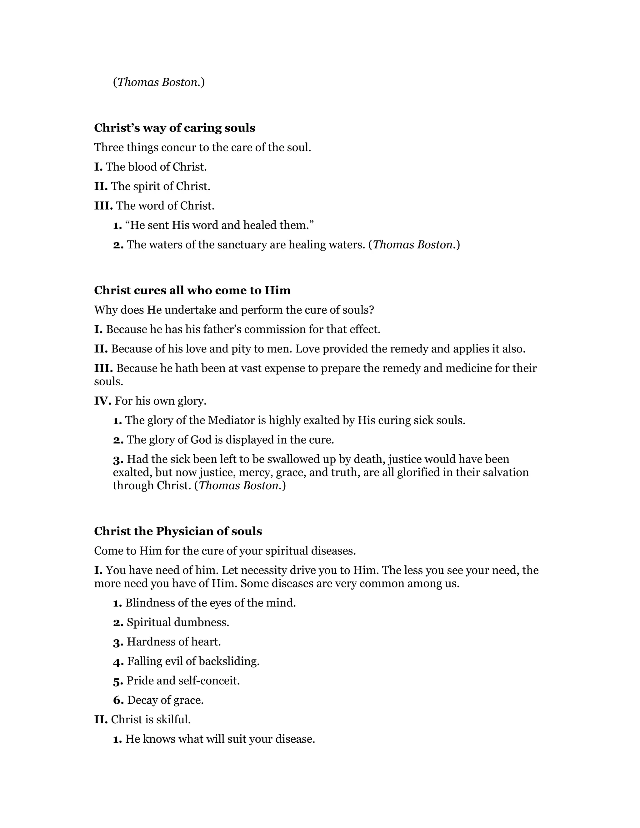 (Thomas Boston.)
Christ’s way of caring souls
Three things concur to the care of the soul.
I. The blood of Christ.
II. The spirit of Christ.
III. The word of Christ.
1. “He sent His word and healed them.”
2. The waters of the sanctuary are healing waters. (Thomas Boston.)
Christ cures all who come to Him
Why does He undertake and perform the cure of souls?
I. Because he has his father’s commission for that effect.
II. Because of his love and pity to men. Love provided the remedy and applies it also.
III. Because he hath been at vast expense to prepare the remedy and medicine for their
souls.
IV. For his own glory.
1. The glory of the Mediator is highly exalted by His curing sick souls.
2. The glory of God is displayed in the cure.
3. Had the sick been left to be swallowed up by death, justice would have been
exalted, but now justice, mercy, grace, and truth, are all glorified in their salvation
through Christ. (Thomas Boston.)
Christ the Physician of souls
Come to Him for the cure of your spiritual diseases.
I. You have need of him. Let necessity drive you to Him. The less you see your need, the
more need you have of Him. Some diseases are very common among us.
1. Blindness of the eyes of the mind.
2. Spiritual dumbness.
3. Hardness of heart.
4. Falling evil of backsliding.
5. Pride and self-conceit.
6. Decay of grace.
II. Christ is skilful.
1. He knows what will suit your disease.
 