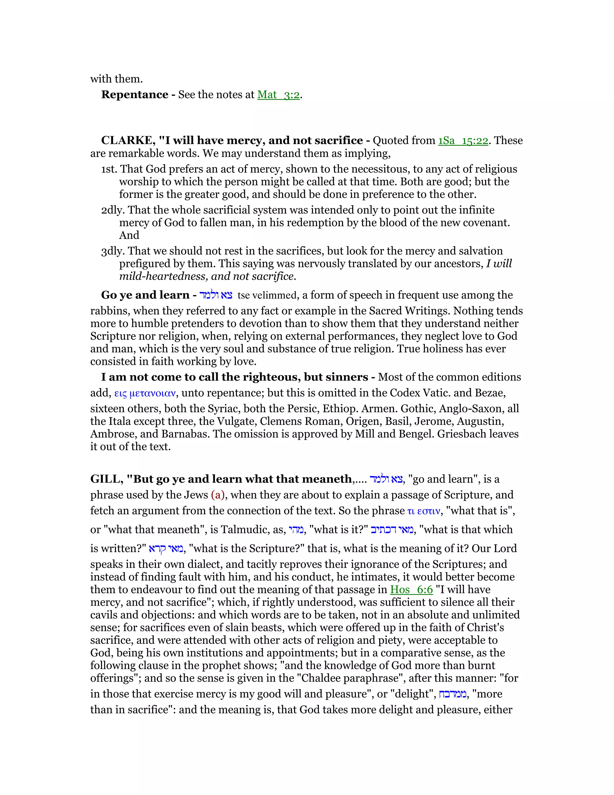 with them.
Repentance - See the notes at Mat_3:2.
CLARKE, "I will have mercy, and not sacrifice - Quoted from 1Sa_15:22. These
are remarkable words. We may understand them as implying,
1st. That God prefers an act of mercy, shown to the necessitous, to any act of religious
worship to which the person might be called at that time. Both are good; but the
former is the greater good, and should be done in preference to the other.
2dly. That the whole sacrificial system was intended only to point out the infinite
mercy of God to fallen man, in his redemption by the blood of the new covenant.
And
3dly. That we should not rest in the sacrifices, but look for the mercy and salvation
prefigured by them. This saying was nervously translated by our ancestors, I will
mild-heartedness, and not sacrifice.
Go ye and learn - ‫ולמד‬ ‫צא‬ tse velimmed, a form of speech in frequent use among the
rabbins, when they referred to any fact or example in the Sacred Writings. Nothing tends
more to humble pretenders to devotion than to show them that they understand neither
Scripture nor religion, when, relying on external performances, they neglect love to God
and man, which is the very soul and substance of true religion. True holiness has ever
consisted in faith working by love.
I am not come to call the righteous, but sinners - Most of the common editions
add, εις µετανοιαν, unto repentance; but this is omitted in the Codex Vatic. and Bezae,
sixteen others, both the Syriac, both the Persic, Ethiop. Armen. Gothic, Anglo-Saxon, all
the Itala except three, the Vulgate, Clemens Roman, Origen, Basil, Jerome, Augustin,
Ambrose, and Barnabas. The omission is approved by Mill and Bengel. Griesbach leaves
it out of the text.
GILL, "But go ye and learn what that meaneth,.... ‫ולמד‬ ‫,צא‬ "go and learn", is a
phrase used by the Jews (a), when they are about to explain a passage of Scripture, and
fetch an argument from the connection of the text. So the phrase τι εστιν, "what that is",
or "what that meaneth", is Talmudic, as, ‫,מהי‬ "what is it?" ‫דכתיב‬ ‫,מאי‬ "what is that which
is written?" ‫קרא‬ ‫,מאי‬ "what is the Scripture?" that is, what is the meaning of it? Our Lord
speaks in their own dialect, and tacitly reproves their ignorance of the Scriptures; and
instead of finding fault with him, and his conduct, he intimates, it would better become
them to endeavour to find out the meaning of that passage in Hos_6:6 "I will have
mercy, and not sacrifice"; which, if rightly understood, was sufficient to silence all their
cavils and objections: and which words are to be taken, not in an absolute and unlimited
sense; for sacrifices even of slain beasts, which were offered up in the faith of Christ's
sacrifice, and were attended with other acts of religion and piety, were acceptable to
God, being his own institutions and appointments; but in a comparative sense, as the
following clause in the prophet shows; "and the knowledge of God more than burnt
offerings"; and so the sense is given in the "Chaldee paraphrase", after this manner: "for
in those that exercise mercy is my good will and pleasure", or "delight", ‫,ממדבח‬ "more
than in sacrifice": and the meaning is, that God takes more delight and pleasure, either
 