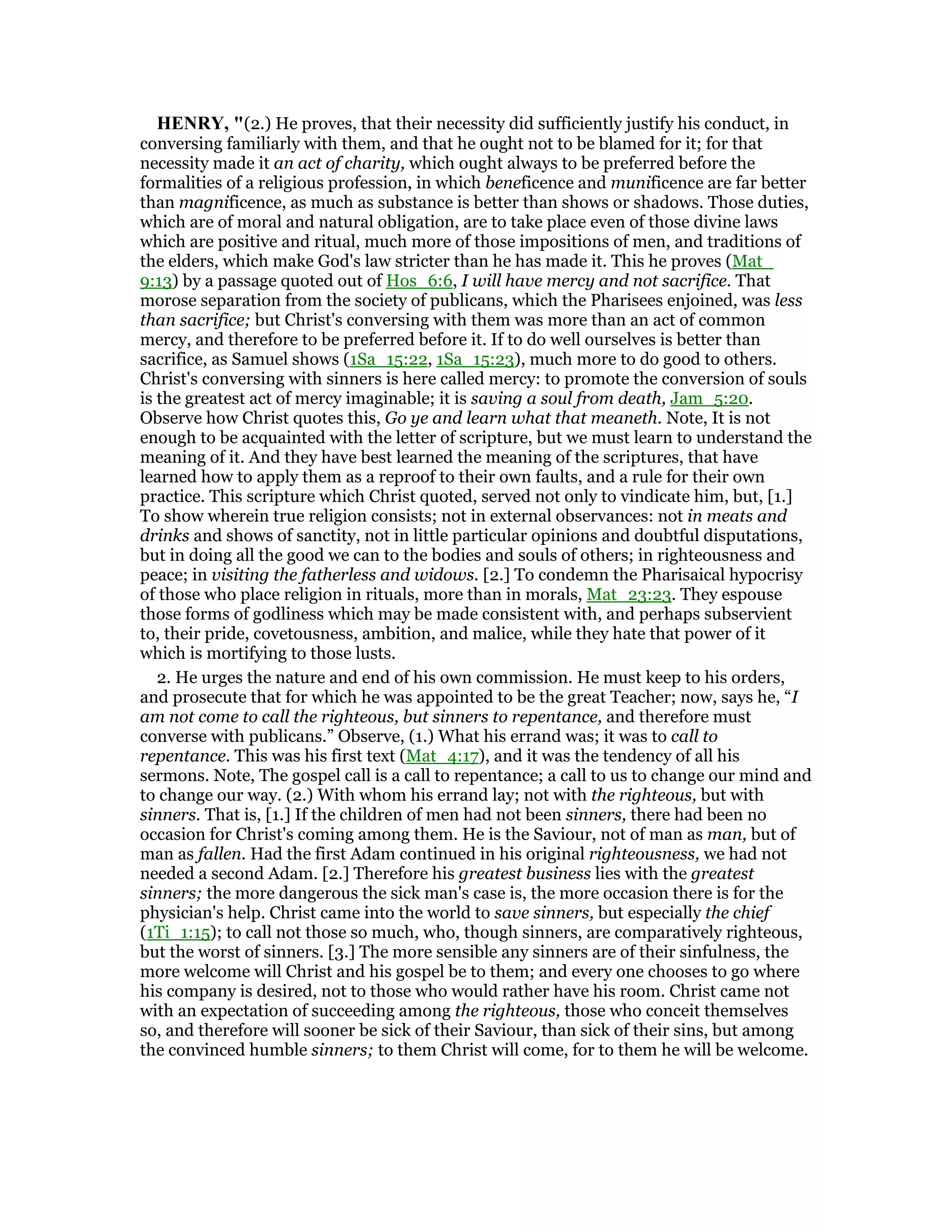 HE RY, "(2.) He proves, that their necessity did sufficiently justify his conduct, in
conversing familiarly with them, and that he ought not to be blamed for it; for that
necessity made it an act of charity, which ought always to be preferred before the
formalities of a religious profession, in which beneficence and munificence are far better
than magnificence, as much as substance is better than shows or shadows. Those duties,
which are of moral and natural obligation, are to take place even of those divine laws
which are positive and ritual, much more of those impositions of men, and traditions of
the elders, which make God's law stricter than he has made it. This he proves (Mat_
9:13) by a passage quoted out of Hos_6:6, I will have mercy and not sacrifice. That
morose separation from the society of publicans, which the Pharisees enjoined, was less
than sacrifice; but Christ's conversing with them was more than an act of common
mercy, and therefore to be preferred before it. If to do well ourselves is better than
sacrifice, as Samuel shows (1Sa_15:22, 1Sa_15:23), much more to do good to others.
Christ's conversing with sinners is here called mercy: to promote the conversion of souls
is the greatest act of mercy imaginable; it is saving a soul from death, Jam_5:20.
Observe how Christ quotes this, Go ye and learn what that meaneth. Note, It is not
enough to be acquainted with the letter of scripture, but we must learn to understand the
meaning of it. And they have best learned the meaning of the scriptures, that have
learned how to apply them as a reproof to their own faults, and a rule for their own
practice. This scripture which Christ quoted, served not only to vindicate him, but, [1.]
To show wherein true religion consists; not in external observances: not in meats and
drinks and shows of sanctity, not in little particular opinions and doubtful disputations,
but in doing all the good we can to the bodies and souls of others; in righteousness and
peace; in visiting the fatherless and widows. [2.] To condemn the Pharisaical hypocrisy
of those who place religion in rituals, more than in morals, Mat_23:23. They espouse
those forms of godliness which may be made consistent with, and perhaps subservient
to, their pride, covetousness, ambition, and malice, while they hate that power of it
which is mortifying to those lusts.
2. He urges the nature and end of his own commission. He must keep to his orders,
and prosecute that for which he was appointed to be the great Teacher; now, says he, “I
am not come to call the righteous, but sinners to repentance, and therefore must
converse with publicans.” Observe, (1.) What his errand was; it was to call to
repentance. This was his first text (Mat_4:17), and it was the tendency of all his
sermons. Note, The gospel call is a call to repentance; a call to us to change our mind and
to change our way. (2.) With whom his errand lay; not with the righteous, but with
sinners. That is, [1.] If the children of men had not been sinners, there had been no
occasion for Christ's coming among them. He is the Saviour, not of man as man, but of
man as fallen. Had the first Adam continued in his original righteousness, we had not
needed a second Adam. [2.] Therefore his greatest business lies with the greatest
sinners; the more dangerous the sick man's case is, the more occasion there is for the
physician's help. Christ came into the world to save sinners, but especially the chief
(1Ti_1:15); to call not those so much, who, though sinners, are comparatively righteous,
but the worst of sinners. [3.] The more sensible any sinners are of their sinfulness, the
more welcome will Christ and his gospel be to them; and every one chooses to go where
his company is desired, not to those who would rather have his room. Christ came not
with an expectation of succeeding among the righteous, those who conceit themselves
so, and therefore will sooner be sick of their Saviour, than sick of their sins, but among
the convinced humble sinners; to them Christ will come, for to them he will be welcome.
 