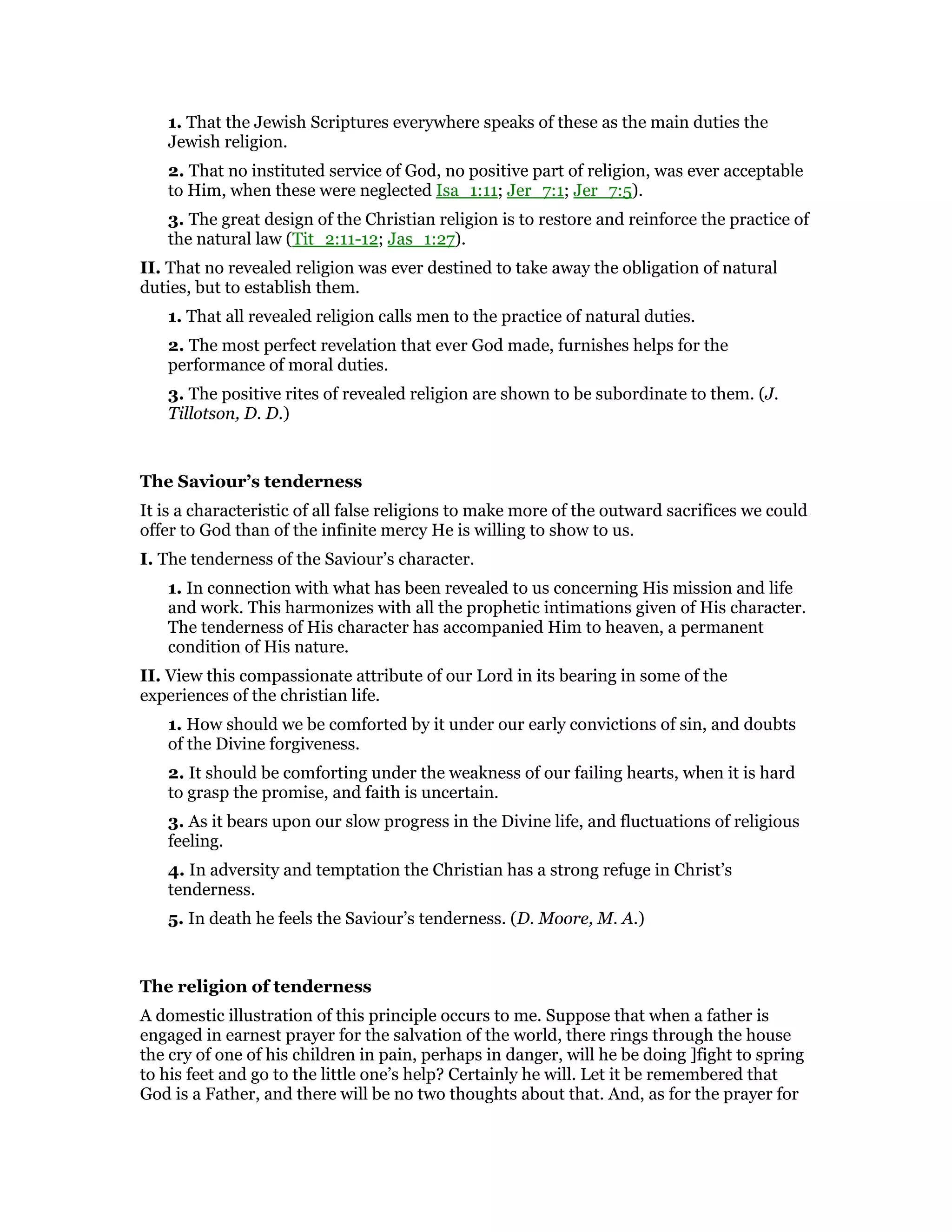 1. That the Jewish Scriptures everywhere speaks of these as the main duties the
Jewish religion.
2. That no instituted service of God, no positive part of religion, was ever acceptable
to Him, when these were neglected Isa_1:11; Jer_7:1; Jer_7:5).
3. The great design of the Christian religion is to restore and reinforce the practice of
the natural law (Tit_2:11-12; Jas_1:27).
II. That no revealed religion was ever destined to take away the obligation of natural
duties, but to establish them.
1. That all revealed religion calls men to the practice of natural duties.
2. The most perfect revelation that ever God made, furnishes helps for the
performance of moral duties.
3. The positive rites of revealed religion are shown to be subordinate to them. (J.
Tillotson, D. D.)
The Saviour’s tenderness
It is a characteristic of all false religions to make more of the outward sacrifices we could
offer to God than of the infinite mercy He is willing to show to us.
I. The tenderness of the Saviour’s character.
1. In connection with what has been revealed to us concerning His mission and life
and work. This harmonizes with all the prophetic intimations given of His character.
The tenderness of His character has accompanied Him to heaven, a permanent
condition of His nature.
II. View this compassionate attribute of our Lord in its bearing in some of the
experiences of the christian life.
1. How should we be comforted by it under our early convictions of sin, and doubts
of the Divine forgiveness.
2. It should be comforting under the weakness of our failing hearts, when it is hard
to grasp the promise, and faith is uncertain.
3. As it bears upon our slow progress in the Divine life, and fluctuations of religious
feeling.
4. In adversity and temptation the Christian has a strong refuge in Christ’s
tenderness.
5. In death he feels the Saviour’s tenderness. (D. Moore, M. A.)
The religion of tenderness
A domestic illustration of this principle occurs to me. Suppose that when a father is
engaged in earnest prayer for the salvation of the world, there rings through the house
the cry of one of his children in pain, perhaps in danger, will he be doing ]fight to spring
to his feet and go to the little one’s help? Certainly he will. Let it be remembered that
God is a Father, and there will be no two thoughts about that. And, as for the prayer for
 