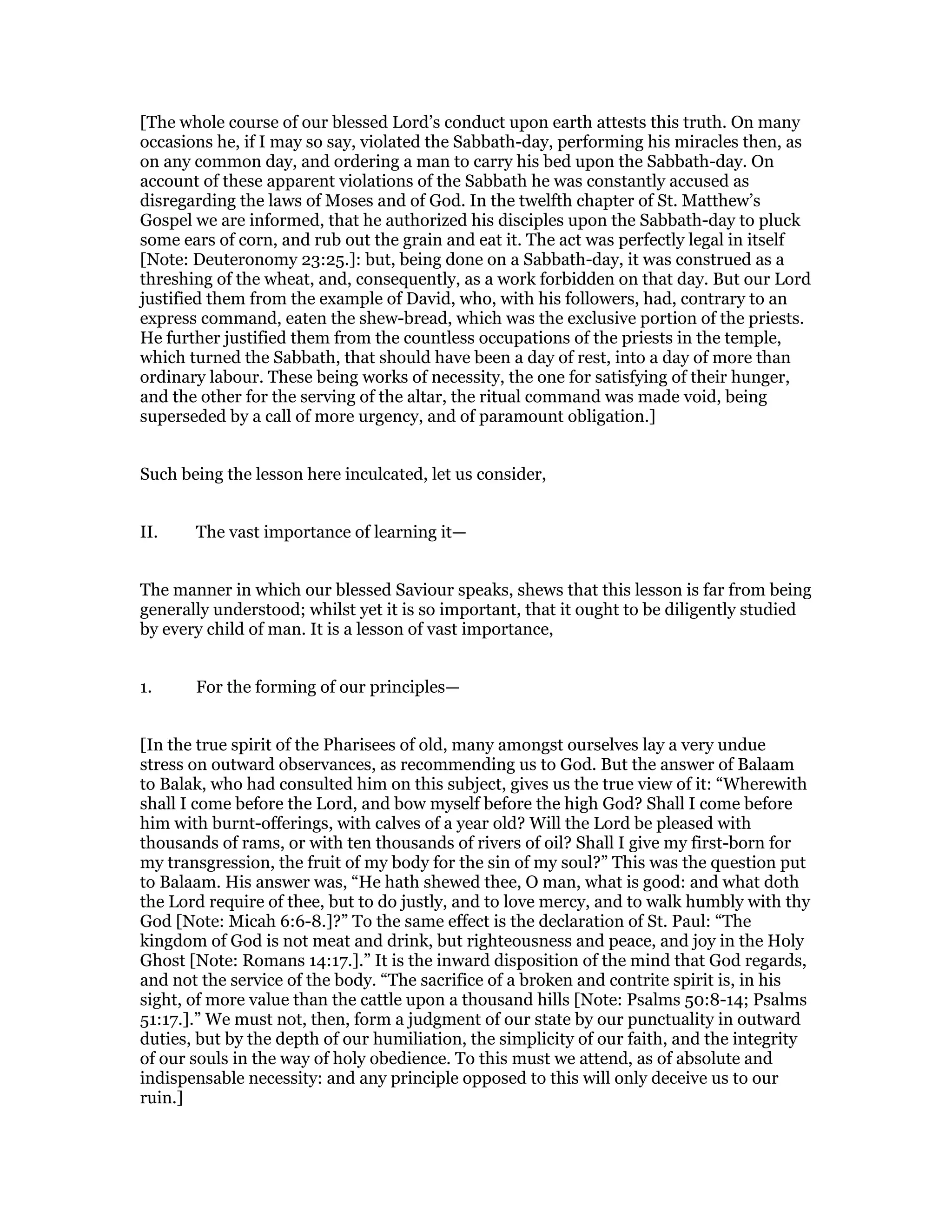 [The whole course of our blessed Lord’s conduct upon earth attests this truth. On many
occasions he, if I may so say, violated the Sabbath-day, performing his miracles then, as
on any common day, and ordering a man to carry his bed upon the Sabbath-day. On
account of these apparent violations of the Sabbath he was constantly accused as
disregarding the laws of Moses and of God. In the twelfth chapter of St. Matthew’s
Gospel we are informed, that he authorized his disciples upon the Sabbath-day to pluck
some ears of corn, and rub out the grain and eat it. The act was perfectly legal in itself
[Note: Deuteronomy 23:25.]: but, being done on a Sabbath-day, it was construed as a
threshing of the wheat, and, consequently, as a work forbidden on that day. But our Lord
justified them from the example of David, who, with his followers, had, contrary to an
express command, eaten the shew-bread, which was the exclusive portion of the priests.
He further justified them from the countless occupations of the priests in the temple,
which turned the Sabbath, that should have been a day of rest, into a day of more than
ordinary labour. These being works of necessity, the one for satisfying of their hunger,
and the other for the serving of the altar, the ritual command was made void, being
superseded by a call of more urgency, and of paramount obligation.]
Such being the lesson here inculcated, let us consider,
II. The vast importance of learning it—
The manner in which our blessed Saviour speaks, shews that this lesson is far from being
generally understood; whilst yet it is so important, that it ought to be diligently studied
by every child of man. It is a lesson of vast importance,
1. For the forming of our principles—
[In the true spirit of the Pharisees of old, many amongst ourselves lay a very undue
stress on outward observances, as recommending us to God. But the answer of Balaam
to Balak, who had consulted him on this subject, gives us the true view of it: “Wherewith
shall I come before the Lord, and bow myself before the high God? Shall I come before
him with burnt-offerings, with calves of a year old? Will the Lord be pleased with
thousands of rams, or with ten thousands of rivers of oil? Shall I give my first-born for
my transgression, the fruit of my body for the sin of my soul?” This was the question put
to Balaam. His answer was, “He hath shewed thee, O man, what is good: and what doth
the Lord require of thee, but to do justly, and to love mercy, and to walk humbly with thy
God [Note: Micah 6:6-8.]?” To the same effect is the declaration of St. Paul: “The
kingdom of God is not meat and drink, but righteousness and peace, and joy in the Holy
Ghost [Note: Romans 14:17.].” It is the inward disposition of the mind that God regards,
and not the service of the body. “The sacrifice of a broken and contrite spirit is, in his
sight, of more value than the cattle upon a thousand hills [Note: Psalms 50:8-14; Psalms
51:17.].” We must not, then, form a judgment of our state by our punctuality in outward
duties, but by the depth of our humiliation, the simplicity of our faith, and the integrity
of our souls in the way of holy obedience. To this must we attend, as of absolute and
indispensable necessity: and any principle opposed to this will only deceive us to our
ruin.]
 