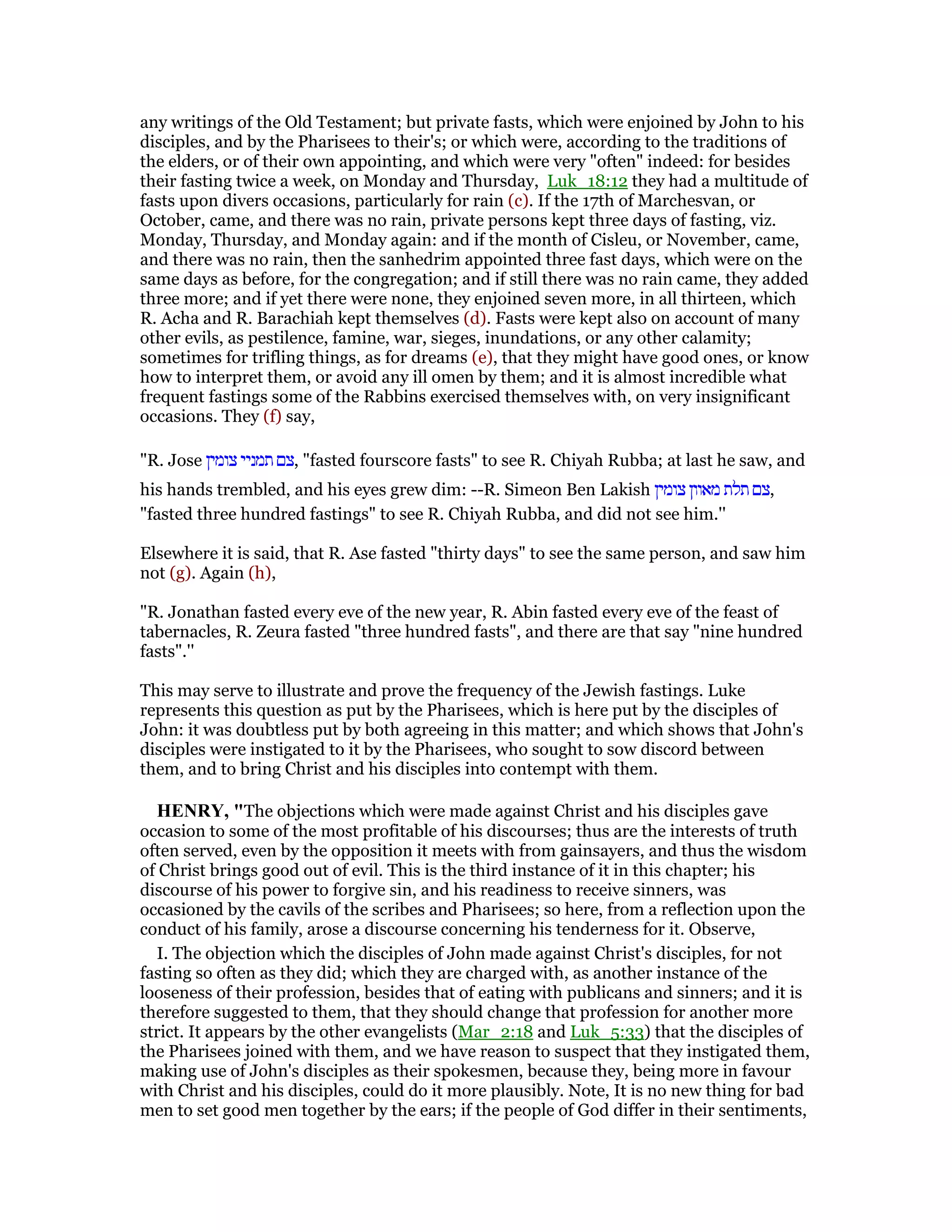 any writings of the Old Testament; but private fasts, which were enjoined by John to his
disciples, and by the Pharisees to their's; or which were, according to the traditions of
the elders, or of their own appointing, and which were very "often" indeed: for besides
their fasting twice a week, on Monday and Thursday, Luk_18:12 they had a multitude of
fasts upon divers occasions, particularly for rain (c). If the 17th of Marchesvan, or
October, came, and there was no rain, private persons kept three days of fasting, viz.
Monday, Thursday, and Monday again: and if the month of Cisleu, or November, came,
and there was no rain, then the sanhedrim appointed three fast days, which were on the
same days as before, for the congregation; and if still there was no rain came, they added
three more; and if yet there were none, they enjoined seven more, in all thirteen, which
R. Acha and R. Barachiah kept themselves (d). Fasts were kept also on account of many
other evils, as pestilence, famine, war, sieges, inundations, or any other calamity;
sometimes for trifling things, as for dreams (e), that they might have good ones, or know
how to interpret them, or avoid any ill omen by them; and it is almost incredible what
frequent fastings some of the Rabbins exercised themselves with, on very insignificant
occasions. They (f) say,
"R. Jose ‫צומין‬ ‫תמניי‬ ‫,צם‬ "fasted fourscore fasts" to see R. Chiyah Rubba; at last he saw, and
his hands trembled, and his eyes grew dim: --R. Simeon Ben Lakish ‫צומין‬ ‫מאוון‬ ‫תלת‬ ‫,צם‬
"fasted three hundred fastings" to see R. Chiyah Rubba, and did not see him.''
Elsewhere it is said, that R. Ase fasted "thirty days" to see the same person, and saw him
not (g). Again (h),
"R. Jonathan fasted every eve of the new year, R. Abin fasted every eve of the feast of
tabernacles, R. Zeura fasted "three hundred fasts", and there are that say "nine hundred
fasts".''
This may serve to illustrate and prove the frequency of the Jewish fastings. Luke
represents this question as put by the Pharisees, which is here put by the disciples of
John: it was doubtless put by both agreeing in this matter; and which shows that John's
disciples were instigated to it by the Pharisees, who sought to sow discord between
them, and to bring Christ and his disciples into contempt with them.
HE RY, "The objections which were made against Christ and his disciples gave
occasion to some of the most profitable of his discourses; thus are the interests of truth
often served, even by the opposition it meets with from gainsayers, and thus the wisdom
of Christ brings good out of evil. This is the third instance of it in this chapter; his
discourse of his power to forgive sin, and his readiness to receive sinners, was
occasioned by the cavils of the scribes and Pharisees; so here, from a reflection upon the
conduct of his family, arose a discourse concerning his tenderness for it. Observe,
I. The objection which the disciples of John made against Christ's disciples, for not
fasting so often as they did; which they are charged with, as another instance of the
looseness of their profession, besides that of eating with publicans and sinners; and it is
therefore suggested to them, that they should change that profession for another more
strict. It appears by the other evangelists (Mar_2:18 and Luk_5:33) that the disciples of
the Pharisees joined with them, and we have reason to suspect that they instigated them,
making use of John's disciples as their spokesmen, because they, being more in favour
with Christ and his disciples, could do it more plausibly. Note, It is no new thing for bad
men to set good men together by the ears; if the people of God differ in their sentiments,
 