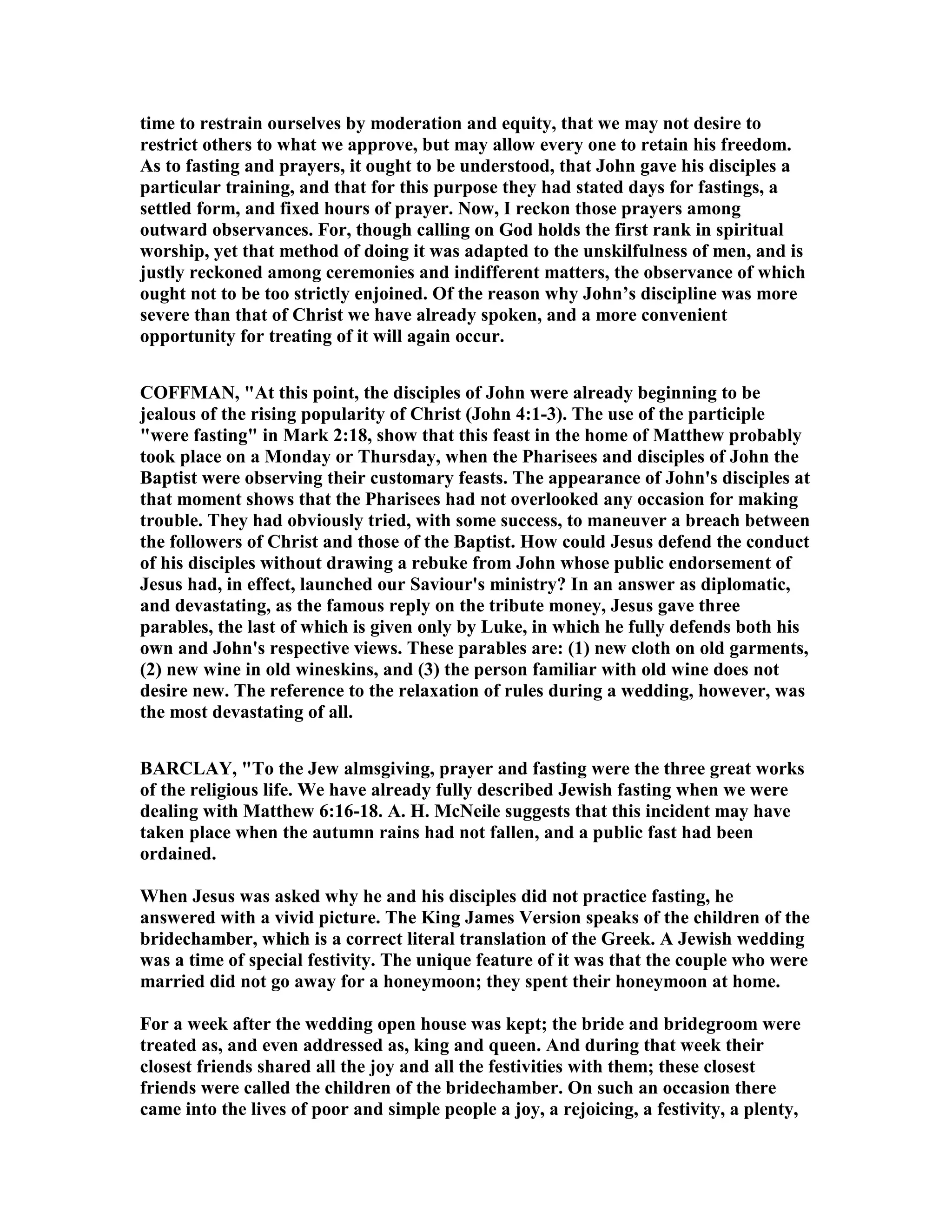 time to restrain ourselves by moderation and equity, that we may not desire to
restrict others to what we approve, but may allow every one to retain his freedom.
As to fasting and prayers, it ought to be understood, that John gave his disciples a
particular training, and that for this purpose they had stated days for fastings, a
settled form, and fixed hours of prayer. ow, I reckon those prayers among
outward observances. For, though calling on God holds the first rank in spiritual
worship, yet that method of doing it was adapted to the unskilfulness of men, and is
justly reckoned among ceremonies and indifferent matters, the observance of which
ought not to be too strictly enjoined. Of the reason why John’s discipline was more
severe than that of Christ we have already spoken, and a more convenient
opportunity for treating of it will again occur.
COFFMA , "At this point, the disciples of John were already beginning to be
jealous of the rising popularity of Christ (John 4:1-3). The use of the participle
"were fasting" in Mark 2:18, show that this feast in the home of Matthew probably
took place on a Monday or Thursday, when the Pharisees and disciples of John the
Baptist were observing their customary feasts. The appearance of John's disciples at
that moment shows that the Pharisees had not overlooked any occasion for making
trouble. They had obviously tried, with some success, to maneuver a breach between
the followers of Christ and those of the Baptist. How could Jesus defend the conduct
of his disciples without drawing a rebuke from John whose public endorsement of
Jesus had, in effect, launched our Saviour's ministry? In an answer as diplomatic,
and devastating, as the famous reply on the tribute money, Jesus gave three
parables, the last of which is given only by Luke, in which he fully defends both his
own and John's respective views. These parables are: (1) new cloth on old garments,
(2) new wine in old wineskins, and (3) the person familiar with old wine does not
desire new. The reference to the relaxation of rules during a wedding, however, was
the most devastating of all.
BARCLAY, "To the Jew almsgiving, prayer and fasting were the three great works
of the religious life. We have already fully described Jewish fasting when we were
dealing with Matthew 6:16-18. A. H. Mc eile suggests that this incident may have
taken place when the autumn rains had not fallen, and a public fast had been
ordained.
When Jesus was asked why he and his disciples did not practice fasting, he
answered with a vivid picture. The King James Version speaks of the children of the
bridechamber, which is a correct literal translation of the Greek. A Jewish wedding
was a time of special festivity. The unique feature of it was that the couple who were
married did not go away for a honeymoon; they spent their honeymoon at home.
For a week after the wedding open house was kept; the bride and bridegroom were
treated as, and even addressed as, king and queen. And during that week their
closest friends shared all the joy and all the festivities with them; these closest
friends were called the children of the bridechamber. On such an occasion there
came into the lives of poor and simple people a joy, a rejoicing, a festivity, a plenty,
 