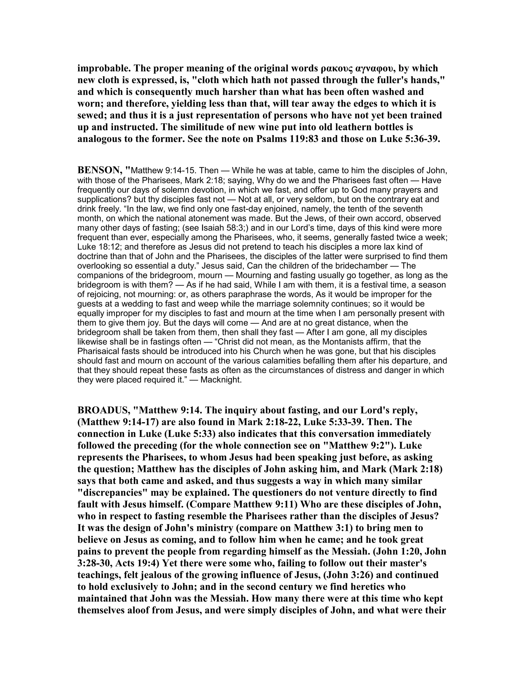 improbable. The proper meaning of the original words ρακους αγναφου, by which
new cloth is expressed, is, "cloth which hath not passed through the fuller's hands,"
and which is consequently much harsher than what has been often washed and
worn; and therefore, yielding less than that, will tear away the edges to which it is
sewed; and thus it is a just representation of persons who have not yet been trained
up and instructed. The similitude of new wine put into old leathern bottles is
analogous to the former. See the note on Psalms 119:83 and those on Luke 5:36-39.
BE SO , "Matthew 9:14-15. Then — While he was at table, came to him the disciples of John,
with those of the Pharisees, Mark 2:18; saying, Why do we and the Pharisees fast often — Have
frequently our days of solemn devotion, in which we fast, and offer up to God many prayers and
supplications? but thy disciples fast not — Not at all, or very seldom, but on the contrary eat and
drink freely. “In the law, we find only one fast-day enjoined, namely, the tenth of the seventh
month, on which the national atonement was made. But the Jews, of their own accord, observed
many other days of fasting; (see Isaiah 58:3;) and in our Lord’s time, days of this kind were more
frequent than ever, especially among the Pharisees, who, it seems, generally fasted twice a week;
Luke 18:12; and therefore as Jesus did not pretend to teach his disciples a more lax kind of
doctrine than that of John and the Pharisees, the disciples of the latter were surprised to find them
overlooking so essential a duty.” Jesus said, Can the children of the bridechamber — The
companions of the bridegroom, mourn — Mourning and fasting usually go together, as long as the
bridegroom is with them? — As if he had said, While I am with them, it is a festival time, a season
of rejoicing, not mourning: or, as others paraphrase the words, As it would be improper for the
guests at a wedding to fast and weep while the marriage solemnity continues; so it would be
equally improper for my disciples to fast and mourn at the time when I am personally present with
them to give them joy. But the days will come — And are at no great distance, when the
bridegroom shall be taken from them, then shall they fast — After I am gone, all my disciples
likewise shall be in fastings often — “Christ did not mean, as the Montanists affirm, that the
Pharisaical fasts should be introduced into his Church when he was gone, but that his disciples
should fast and mourn on account of the various calamities befalling them after his departure, and
that they should repeat these fasts as often as the circumstances of distress and danger in which
they were placed required it.” — Macknight.
BROADUS, "Matthew 9:14. The inquiry about fasting, and our Lord's reply,
(Matthew 9:14-17) are also found in Mark 2:18-22, Luke 5:33-39. Then. The
connection in Luke (Luke 5:33) also indicates that this conversation immediately
followed the preceding (for the whole connection see on "Matthew 9:2"). Luke
represents the Pharisees, to whom Jesus had been speaking just before, as asking
the question; Matthew has the disciples of John asking him, and Mark (Mark 2:18)
says that both came and asked, and thus suggests a way in which many similar
"discrepancies" may be explained. The questioners do not venture directly to find
fault with Jesus himself. (Compare Matthew 9:11) Who are these disciples of John,
who in respect to fasting resemble the Pharisees rather than the disciples of Jesus?
It was the design of John's ministry (compare on Matthew 3:1) to bring men to
believe on Jesus as coming, and to follow him when he came; and he took great
pains to prevent the people from regarding himself as the Messiah. (John 1:20, John
3:28-30, Acts 19:4) Yet there were some who, failing to follow out their master's
teachings, felt jealous of the growing influence of Jesus, (John 3:26) and continued
to hold exclusively to John; and in the second century we find heretics who
maintained that John was the Messiah. How many there were at this time who kept
themselves aloof from Jesus, and were simply disciples of John, and what were their
 