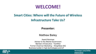 iwceexpo.com/nif16
#IWCE2016
WELCOME!
Smart Cities: Where will the Future of Wireless
Infrastructure Take Us?
Presenter:
Matthew Bailey
Award Nominee
Advisor to the Alberta Government
Member of Executive - TechRiot
Former Chairman Marketing – Weightless SIG
Business builder in high-technologies and IoT IoT
 