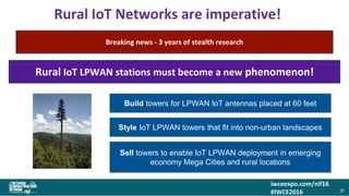 iwceexpo.com/nif16
#IWCE2016
Rural IoT Networks are imperative!
37
The more sensors that are located across non-urban landscapes….
…the more information we have to optimize yield, manage resources and threats
Build towers for LPWAN IoT antennas placed at 60 feet
Style IoT LPWAN towers that fit into non-urban landscapes
Sell towers to enable IoT LPWAN deployment in emerging
economy Mega Cities and rural locations
Breaking news - 3 years of stealth research
Rural IoT LPWAN stations must become a new phenomenon!
 