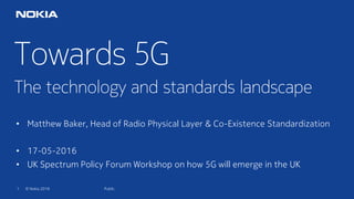 1 © Nokia 2016
Towards 5G
The technology and standards landscape
Public
• Matthew Baker, Head of Radio Physical Layer & Co-Existence Standardization
• 17-05-2016
• UK Spectrum Policy Forum Workshop on how 5G will emerge in the UK
 