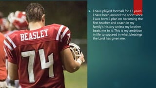  I have played football for 13 years.
I have been around the sport since
I was born. I plan on becoming the
first teacher and coach in my
family’s history unless my brother
beats me to it. This is my ambition
in life to succeed in what blessings
the Lord has given me.
 