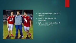  I have two brothers, Mark and
Malachi.
 I love to play football and
basketball.
 I plan to teach math and coach
after I finish college.
 