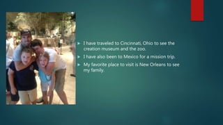  I have traveled to Cincinnati, Ohio to see the
creation museum and the zoo.
 I have also been to Mexico for a mission trip.
 My favorite place to visit is New Orleans to see
my family.
 