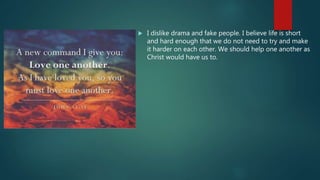  I dislike drama and fake people. I believe life is short
and hard enough that we do not need to try and make
it harder on each other. We should help one another as
Christ would have us to.
 