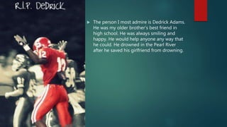  The person I most admire is Dedrick Adams.
He was my older brother’s best friend in
high school. He was always smiling and
happy. He would help anyone any way that
he could. He drowned in the Pearl River
after he saved his girlfriend from drowning.
 