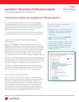 Three new tax treatises now available from Matthew Bender®
!
To ensure your tax practitioners are always on the cutting edge
of tax law, the hottest tax trends and current legal developments,
LexisNexis®
Matthew Bender®
and its team of outside expert authors
are always adding new titles. This year is no different: spring 2013
marked the release of three important new tax titles.
The first treatise is for state tax practitioners; the second examines a
very hot area of foreign taxation; and third deals with federal tax law:
Lexis®
State Tax Guide to Digital Technology and
Cloud Services
Because of the sluggish economy, many states are running hefty
budget deficits. Desperate for new sources of tax revenue, many are
cracking down on e-commerce sites which often fail to collect sales
taxes duly owed by online customers. Also under pressure by state
tax authorities are digital technology companies and providers of
“cloud services” (i.e., companies that, for a fee, will automatically
copy your hard drive to a secure site in case your computer crashes).
This new one-volume treatise examines the state tax issues faced by
these businesses. It covers all 50 states and the District of Columbia,
offering a chapter for each state that analyzes the jurisdiction’s laws,
regulations and policies on digital content and cloud services.
Lexis State Tax Guide to Digital Technology and Cloud Services is
a single volume available in print and via lexis.com®
. Watch for this
title on Lexis Advance®
and as an eBook. Both are coming soon!
Lexis®
Guide to FATCA Compliance
This one-volume guide examines the highly controversial federal
law that imposes onerous disclosure burdens on foreign companies.
In an effort to identify and tax money paid to U.S. citizens and
residents by foreign banks, insurance companies, brokerages, etc.,
the U.S. Congress enacted the Foreign Account Tax Compliance
Act (FATCA). As a result, payor-companies like those listed above
are required to “vet” their payee lists, identifying which may be U.S.
citizens or residents and supplying that information to the IRS.
LexisNexis®
Information Professional Update
The newsletter designed for law librarians J U L Y 2 0 1 3
ISSUE 7
Search or browse online; use the
tables of contents
Get an overview—and quickly home in on
the guidance you need by browsing these
publications’ Tables of Contents (TOC)
at lexis.com.
Select the source and click the Browse
TOC link next to the search box.
Use the + and – to expand or close one or
multiple treatise sections. Use the search
box at the top of the TOC to search the
full-text document (default) or select to
search the TOC only.
 