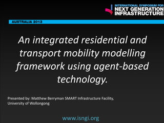 ENDORSING PARTNERS

An integrated residential and
transport mobility modelling
framework using agent-based
technology.
www.isngi.org

The following are confirmed contributors to the business and policy dialogue in Sydney:
•

Rick Sawers (National Australia Bank)

•

Nick Greiner (Chairman (Infrastructure NSW)

Monday, 30th September 2013: Business & policy Dialogue

Tuesday 1 October to Thursday, 3rd October: Academic and Policy
Dialogue

Presented by: Matthew Berryman SMART Infrastructure Facility,
University of Wollongong

www.isngi.org

 