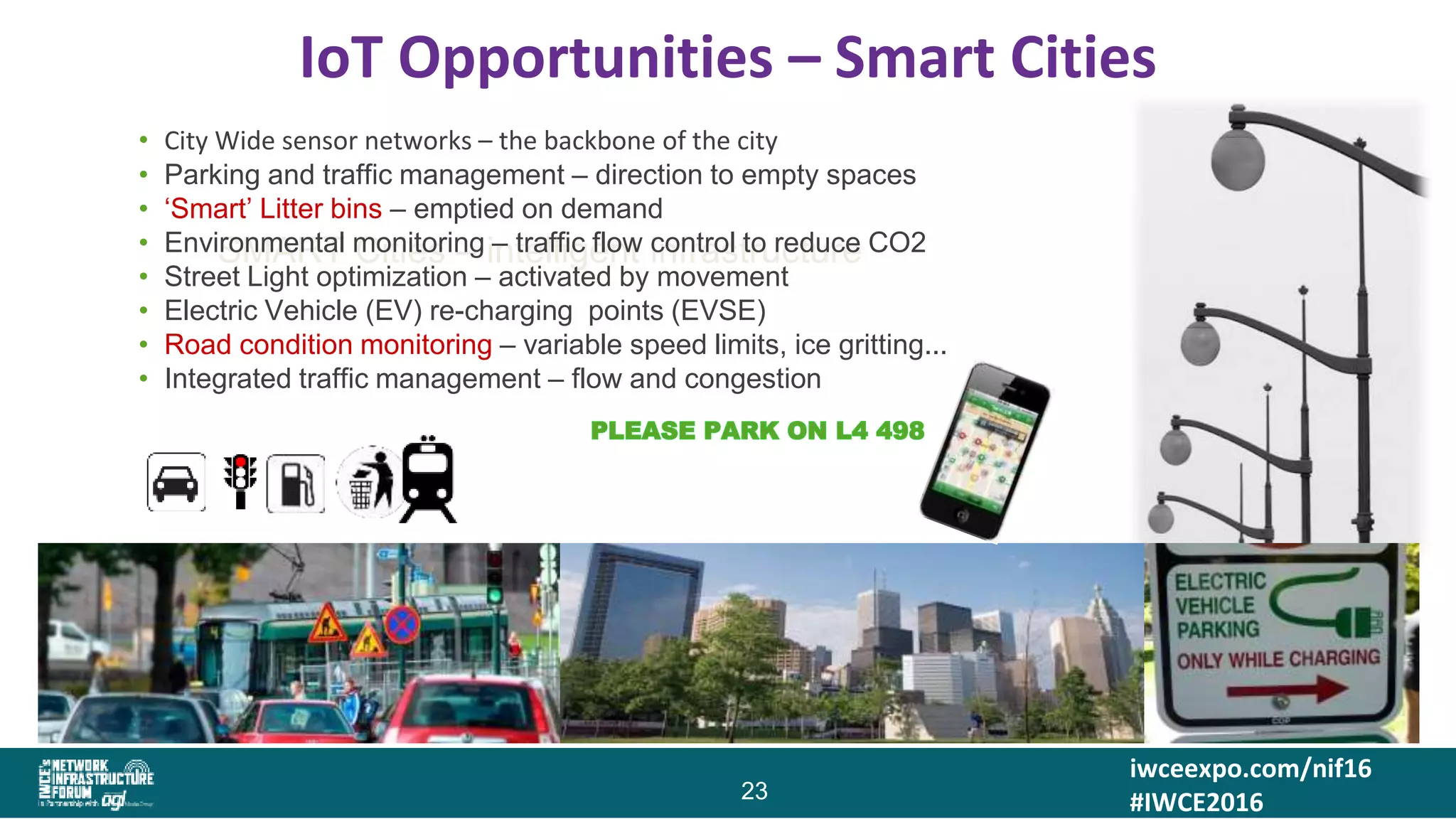 iwceexpo.com/nif16
#IWCE2016
IoT Opportunities – Smart Cities
23
SMART Cities – intelligent infrastructure
• City Wide sensor networks – the backbone of the city
• Parking and traffic management – direction to empty spaces
• ‘Smart’ Litter bins – emptied on demand
• Environmental monitoring – traffic flow control to reduce CO2
• Street Light optimization – activated by movement
• Electric Vehicle (EV) re-charging points (EVSE)
• Road condition monitoring – variable speed limits, ice gritting...
• Integrated traffic management – flow and congestion
 