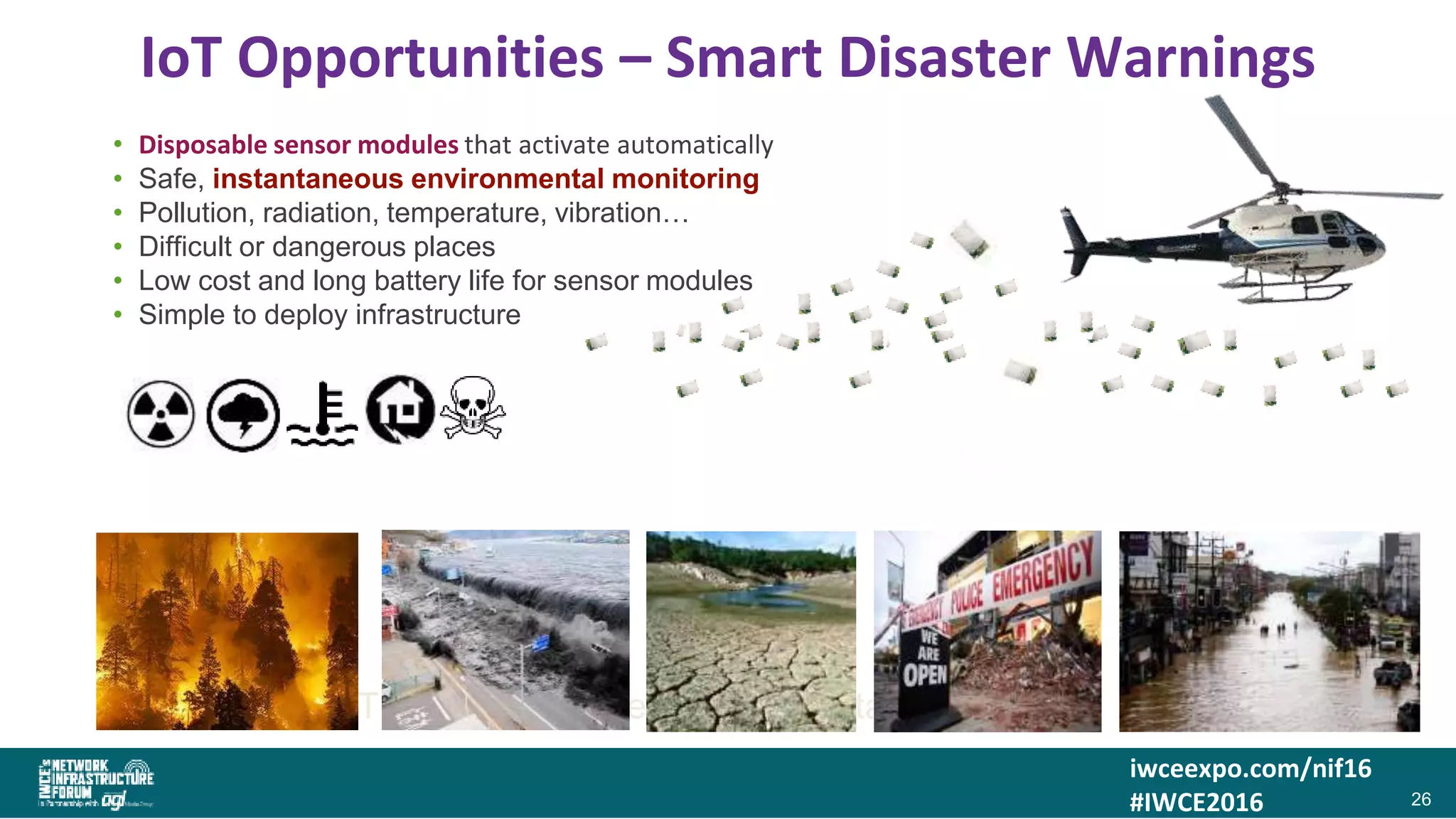 iwceexpo.com/nif16
#IWCE2016
IoT Opportunities – Smart Disaster Warnings
2626SMART Logistics – Where is that container?
• Disposable sensor modules that activate automatically
• Safe, instantaneous environmental monitoring
• Pollution, radiation, temperature, vibration…
• Difficult or dangerous places
• Low cost and long battery life for sensor modules
• Simple to deploy infrastructure
26
 
