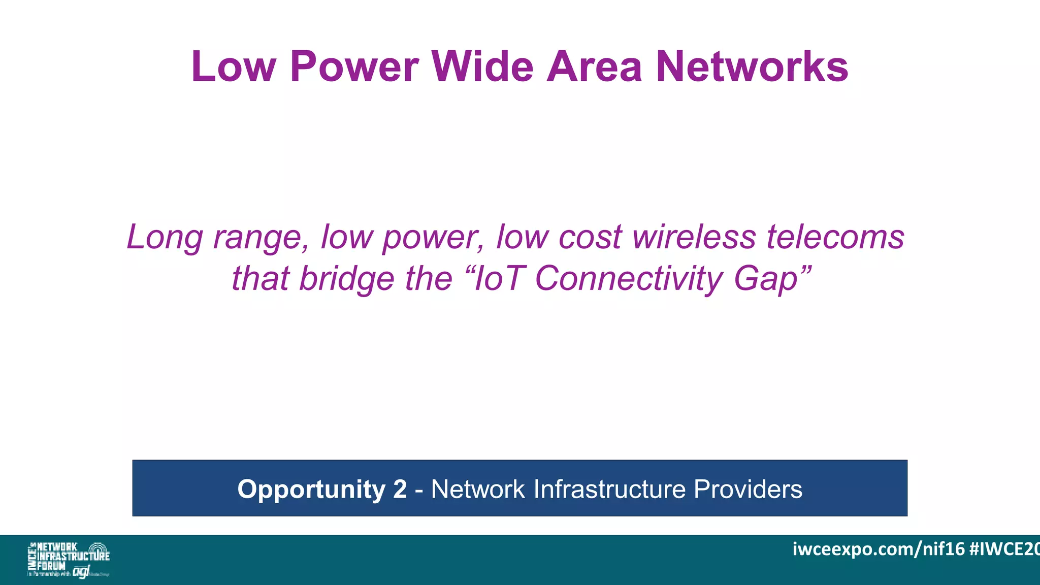 iwceexpo.com/nif16 #IWCE20
Low Power Wide Area Networks
Opportunity 2 - Network Infrastructure Providers
Long range, low power, low cost wireless telecoms
that bridge the “IoT Connectivity Gap”
 
