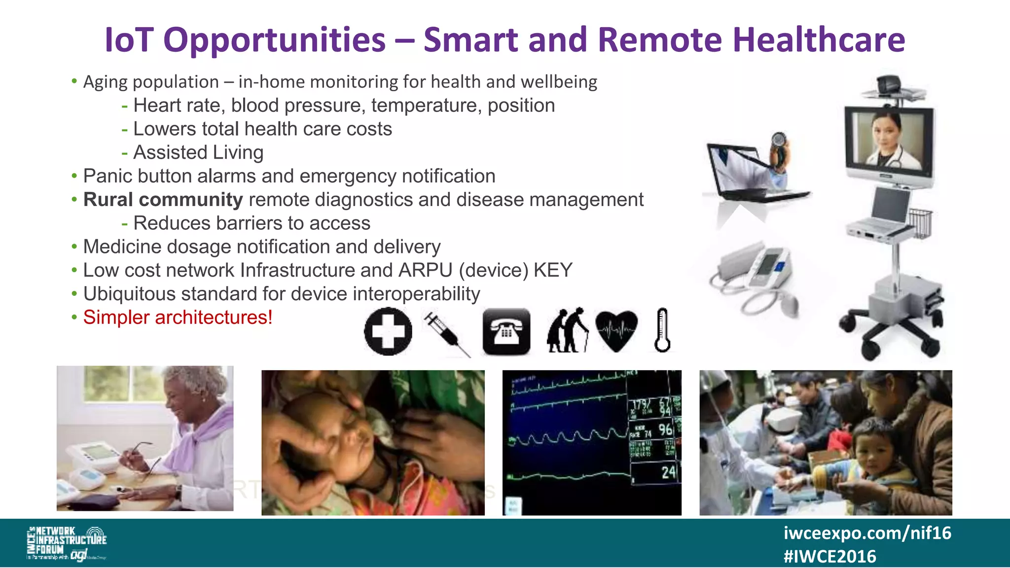 iwceexpo.com/nif16
#IWCE2016
IoT Opportunities – Smart and Remote Healthcare
4343SMART Logistics – Where is that container?
• Aging population – in-home monitoring for health and wellbeing
- Heart rate, blood pressure, temperature, position
- Lowers total health care costs
- Assisted Living
• Panic button alarms and emergency notification
• Rural community remote diagnostics and disease management
- Reduces barriers to access
• Medicine dosage notification and delivery
• Low cost network Infrastructure and ARPU (device) KEY
• Ubiquitous standard for device interoperability
• Simpler architectures!
 