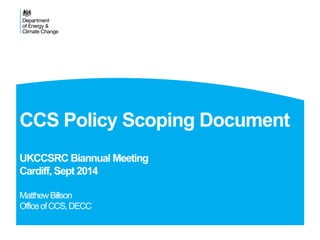 CCS Policy Scoping Document 
UKCCSRC Biannual Meeting 
Cardiff, Sept 2014 
Matthew Billson 
Office of CCS, DECC 
 