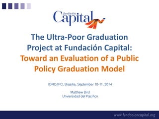 The Ultra-Poor Graduation 
Project at Fundación Capital: 
Toward an Evaluation of a Public 
Policy Graduation Model 
IDRC/IPC, Brasilia, September 10-11, 2014 
Matthew Bird 
Unviersidad del Pacífico 
 