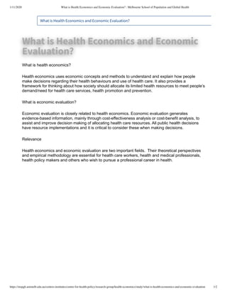 1/11/2020 What is Health Economics and Economic Evaluation? : Melbourne School of Population and Global Health
https://mspgh.unimelb.edu.au/centres-institutes/centre-for-health-policy/research-group/health-economics/study/what-is-health-economics-and-economic-evaluation 1/2
What is Health Economics and Economic Evaluation?
What is Health Economics and EconomicWhat is Health Economics and Economic
Evaluation?Evaluation?
What is health economics?
Health economics uses economic concepts and methods to understand and explain how people
make decisions regarding their health behaviours and use of health care. It also provides a
framework for thinking about how society should allocate its limited health resources to meet people’s
demand/need for health care services, health promotion and prevention.
What is economic evaluation?
Economic evaluation is closely related to health economics. Economic evaluation generates
evidence-based information, mainly through cost-effectiveness analysis or cost-benefit analysis, to
assist and improve decision making of allocating health care resources. All public health decisions
have resource implementations and it is critical to consider these when making decisions.
Relevance
Health economics and economic evaluation are two important fields. Their theoretical perspectives
and empirical methodology are essential for health care workers, health and medical professionals,
health policy makers and others who wish to pursue a professional career in health.
 
