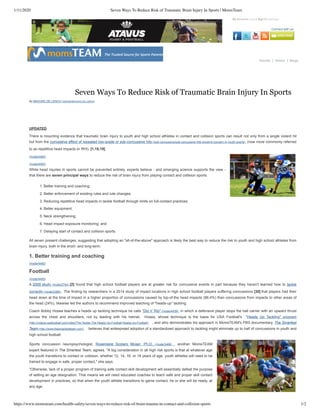 1/11/2020 Seven Ways To Reduce Risk of Traumatic Brain Injury In Sports | MomsTeam
https://www.momsteam.com/health-safety/seven-ways-to-reduce-risk-of-brain-trauma-in-contact-and-collision-sports 1/2
Connect with us:
Home » Health & Safety Channel » Seven Ways To Reduce Risk of Traumatic Brain Injury In Sports
(http://momsteam.com/ad/redirect/9281/t4438/)
My Account (/user) Sign In (/user/login)
Donate Videos Blogs
Seven Ways To Reduce Risk of Traumatic Brain Injury In Sports
By BROOKE DE LENCH (/USERS/BROOKE-DE-LENCH)
UPDATED
There is mounting evidence that traumatic brain injury to youth and high school athletes in contact and collision sports can result not only from a single violent hit
but from the cumulative effect of repeated low-grade or sub-concussive hits (/sub-concussive/sub-concussive-hits-growing-concern-in-youth-sports) (now more commonly referred
to as repetitive head impacts or RHI). [1,18,19]
(/node/4492)
(/node/4492)
While head injuries in sports cannot be prevented entirely, experts believe - and emerging science supports the view -
that there are seven principal ways to reduce the risk of brain injury from playing contact and collision sports:
All seven present challenges, suggesting that adopting an "all-of-the-above" approach is likely the best way to reduce the risk to youth and high school athletes from
brain injury, both in the short- and long-term.
1. Better training and coaching
(/node/4492)
Football
(/node/4492)
A 2009 study (/node/2744) [2] found that high school football players are at greater risk for concussive events in part because they haven't learned how to tackle
correctly (/node/2389) . The finding by researchers in a 2014 study of impact locations in high school football players suffering concussions [30] that players had their
head down at the time of impact in a higher proportion of concussions caused by top-of-the head impacts (86.4%) than concussions from impacts to other areas of
the head (24%), likewise led the authors to recommend improved teaching of "heads-up" tackling.
Coach Bobby Hosea teaches a heads up tackling technique he calls "Dip n' Rip" (/node/4439) in which a defensive player stops the ball carrier with an upward thrust
across the chest and shoulders, not by leading with his helmet. Hosea, whose technique is the basis for USA Football's "Heads Up Tackling" program
(http://videos.usafootball.com/video/The-Tackle-The-Heads-Up-Football;Heads-Up-Football) , and who demonstrates his approach in MomsTEAM's PBS documentary, The Smartest
Team (http://www.thesmartestteam.com) believes that widespread adoption of a standardized approach to tackling might eliminate up to half of concussions in youth and
high school football.
Sports concussion neuropsychologist, Rosemarie Scolaro Moser, Ph.D. (/node/3468) , another MomsTEAM
expert featured in The Smartest Team, agrees. "A big consideration in all high risk sports is that at whatever age
the youth transitions to contact or collision, whether 12, 14, 16, or 18 years of age, youth athletes will need to be
trained to engage in safe, proper contact," she says.
"Otherwise, lack of a proper program of training safe contact skill development will essentially defeat the purpose
of setting an age designation. That means we will need educated coaches to teach safe and proper skill contact
development in practices, so that when the youth athlete transitions to game contact, he or she will be ready, at
any age.
1. Better training and coaching;
2. Better enforcement of existing rules and rule changes;
3. Reducing repetitive head impacts in tackle football through limits on full-contact practices;
4. Better equipment;
5. Neck strengthening;
6. Head impact exposure monitoring; and
7. Delaying start of contact and collision sports.
 
