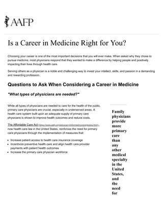 Choosing your career is one of the most important decisions that you will ever make. When asked why they chose to
pursue medicine, most physicians respond that they wanted to make a difference by helping people and positively
impacting their lives through health care.
Serving others as a physician is a noble and challenging way to invest your intellect, skills, and passion in a demanding
and rewarding profession.
Questions to Ask When Considering a Career in Medicine
"What types of physicians are needed?"
While all types of physicians are needed to care for the health of the public,
primary care physicians are crucial, especially in underserved areas. A
health care system built upon an adequate supply of primary care
physicians is shown to improve health outcomes and reduce costs.
The Affordable Care Act (https://www.aafp.org/advocacy/informed/coverage/aca.html) ,
now health care law in the United States, reinforces the need for primary
care physicians through the implementation of measures that:
Family
physicians
provide
more
primary
care
than
any
other
medical
specialty
in the
United
States,
and
the
need
for
Is a Career in Medicine Right for You?
Increase patient access to health care insurance coverage
Incentivize preventive health care and align health care provider
payments with patient health outcomes
Increase the primary care physician workforce
 