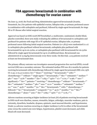 FDA approves bevacizumab in combination with
chemotherapy for ovarian cancer
On June 13, 2018, the Food and Drug Administration approved bevacizumab (Avastin,
Genentech, Inc.) for patients with epithelial ovarian, fallopian tube, or primary peritoneal cancer
in combination with carboplatin and paclitaxel, followed by single-agent bevacizumab, for stage
III or IV disease after initial surgical resection.
Approval was based on GOG-0218 (NCT00262847), a multicenter, randomized, double-blind,
placebo-controlled, three-arm study evaluating the addition of bevacizumab to carboplatin and
paclitaxel for patients with stage III or IV epithelial ovarian, fallopian tube, or primary
peritoneal cancer following initial surgical resection. Patients (n=1,873) were randomized (1:1:1)
to carboplatin plus paclitaxel without bevacizumab, carboplatin plus paclitaxel with
bevacizumab for up to six cycles, or carboplatin plus paclitaxel with bevacizumab for six cycles
followed by single-agent bevacizumab for up to 16 additional doses. Bevacizumab was
administered at 15 mg/kg intravenously every three weeks. On this trial, 1,215 patients received
at least one bevacizumab dose.
The primary efficacy outcome was investigator-assessed progression-free survival (PFS); overall
survival (OS) was a secondary outcome. The estimated median PFS was 18.2 months for patients
receiving bevacizumab with chemotherapy followed by single-agent bevacizumab (HR 0.62; 95%
CI: 0.52, 0.75; p<0.0001). for="" those="" receiving="" bevacizumab="" with=""
chemotherapy="" without="" single-agent="" bevacizumab,="" the="" estimated="" median=""
pfs="" was="" 12.8="" months="" (hr="" 0.83;="" 95%="" ci:="" 0.70,="" 0.98;="" not=""
significant).="" for="" patients="" receiving="" chemotherapy="" without="" bevacizumab,=""
the="" estimated="" median="" pfs="" was="" 12.0="" months.="" estimated="" median=""
os="" was="" 43.8="" months="" in="" the="" bevacizumab="" with="" chemotherapy=""
followed="" by="" bevacizumab="" compared="" to="" 40.6="" months="" in="" the=""
chemotherapy="" alone="" arm="" (hr="" 0.89;="" 95%="" ci:="" 0.76,="">
Adverse reactions occurring at higher incidence (at least 5%) of patients receiving bevacizumab
in GOG-0218 were diarrhea, nausea, stomatitis, fatigue, arthralgia, muscular weakness, pain in
extremity, dysarthria, headache, dyspnea, epistaxis, nasal mucosal disorder, and hypertension.
Grade 3-4 adverse reactions occurring at a higher incidence (≥2%) in either of the bevacizumab
arms versus the control arm were fatigue, hypertension, platelet count decreased, and white
blood cell count decreased.
 