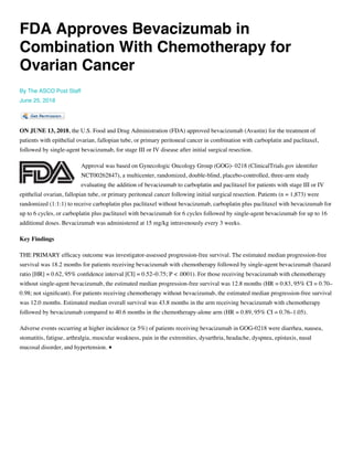 FDA Approves Bevacizumab in
Combination With Chemotherapy for
Ovarian Cancer
By The ASCO Post Staff
June 25, 2018
ON JUNE 13, 2018, the U.S. Food and Drug Administration (FDA) approved bevacizumab (Avastin) for the treatment of
patients with epithelial ovarian, fallopian tube, or primary peritoneal cancer in combination with carboplatin and paclitaxel,
followed by single-agent bevacizumab, for stage III or IV disease after initial surgical resection. 
Approval was based on Gynecologic Oncology Group (GOG)- 0218 (ClinicalTrials.gov identiﬁer
NCT00262847), a multicenter, randomized, double-blind, placebo-controlled, three-arm study
evaluating the addition of bevacizumab to carboplatin and paclitaxel for patients with stage III or IV
epithelial ovarian, fallopian tube, or primary peritoneal cancer following initial surgical resection. Patients (n = 1,873) were
randomized (1:1:1) to receive carboplatin plus paclitaxel without bevacizumab, carboplatin plus paclitaxel with bevacizumab for
up to 6 cycles, or carboplatin plus paclitaxel with bevacizumab for 6 cycles followed by single-agent bevacizumab for up to 16
additional doses. Bevacizumab was administered at 15 mg/kg intravenously every 3 weeks. 
Key Findings 
THE PRIMARY efﬁcacy outcome was investigator-assessed progression-free survival. The estimated median progression-free
survival was 18.2 months for patients receiving bevacizumab with chemotherapy followed by single-agent bevacizumab (hazard
ratio [HR] = 0.62, 95% conﬁdence interval [CI] = 0.52–0.75; P < .0001). For those receiving bevacizumab with chemotherapy
without single-agent bevacizumab, the estimated median progression-free survival was 12.8 months (HR = 0.83, 95% CI = 0.70–
0.98; not signiﬁcant). For patients receiving chemotherapy without bevacizumab, the estimated median progression-free survival
was 12.0 months. Estimated median overall survival was 43.8 months in the arm receiving bevacizumab with chemotherapy
followed by bevacizumab compared to 40.6 months in the chemotherapy-alone arm (HR = 0.89, 95% CI = 0.76–1.05). 
Adverse events occurring at higher incidence (≥ 5%) of patients receiving bevacizumab in GOG-0218 were diarrhea, nausea,
stomatitis, fatigue, arthralgia, muscular weakness, pain in the extremities, dysarthria, headache, dyspnea, epistaxis, nasal
mucosal disorder, and hypertension. ■
 