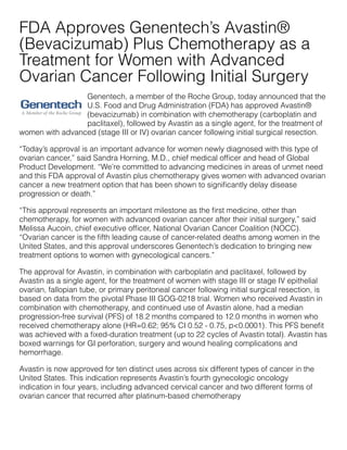 Genentech, a member of the Roche Group, today announced that the
U.S. Food and Drug Administration (FDA) has approved Avastin®
(bevacizumab) in combination with chemotherapy (carboplatin and
paclitaxel), followed by Avastin as a single agent, for the treatment of
women with advanced (stage III or IV) ovarian cancer following initial surgical resection.
  “Today’s approval is an important advance for women newly diagnosed with this type of
ovarian cancer,” said Sandra Horning, M.D., chief medical ofﬁcer and head of Global
Product Development. “We’re committed to advancing medicines in areas of unmet need
and this FDA approval of Avastin plus chemotherapy gives women with advanced ovarian
cancer a new treatment option that has been shown to signiﬁcantly delay disease
progression or death.”
  “This approval represents an important milestone as the ﬁrst medicine, other than
chemotherapy, for women with advanced ovarian cancer after their initial surgery,” said
Melissa Aucoin, chief executive ofﬁcer, National Ovarian Cancer Coalition (NOCC).
“Ovarian cancer is the ﬁfth leading cause of cancer-related deaths among women in the
United States, and this approval underscores Genentech’s dedication to bringing new
treatment options to women with gynecological cancers.”
  The approval for Avastin, in combination with carboplatin and paclitaxel, followed by
Avastin as a single agent, for the treatment of women with stage III or stage IV epithelial
ovarian, fallopian tube, or primary peritoneal cancer following initial surgical resection, is
based on data from the pivotal Phase III GOG-0218 trial. Women who received Avastin in
combination with chemotherapy, and continued use of Avastin alone, had a median
progression-free survival (PFS) of 18.2 months compared to 12.0 months in women who
received chemotherapy alone (HR=0.62; 95% CI 0.52 - 0.75, p<0.0001). This PFS beneﬁt
was achieved with a ﬁxed-duration treatment (up to 22 cycles of Avastin total). Avastin has
boxed warnings for GI perforation, surgery and wound healing complications and
hemorrhage.  
Avastin is now approved for ten distinct uses across six different types of cancer in the
United States. This indication represents Avastin’s fourth gynecologic oncology
indication in four years, including advanced cervical cancer and two different forms of
ovarian cancer that recurred after platinum-based chemotherapy
FDA Approves Genentech’s Avastin®
(Bevacizumab) Plus Chemotherapy as a
Treatment for Women with Advanced
Ovarian Cancer Following Initial Surgery
 