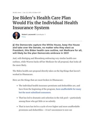 Policy
Joe Biden's Health Care Plan
Would Fix the Individual Health
Insurance System
28,262 views | Dec 22, 2019, 03:29pm EST
Robert Laszewski Contributor
IF the Democrats capture the White House, keep the House
and take over the Senate, no ma er who they elect as
President, this Biden health care outline, not Medicare for all,
will likely be the plan Democrats embrace in 2021
And, with Buttigieg and Bloomberg embracing very similar health care
outlines, while Warren backs off her Medicare for all proposal, that looks all
the more likely.
The Biden health care proposal directly takes on the big things that haven't
worked in Obamacare.
Here are the things that are most broken in Obamacare:
The individual health insurance premiums and deductibles are, and
have from the beginning of the program, been unaffordable for many
but the most subsidized consumers.
That has led to dramatic anti-selection in the risk pool––particularly
among those who get little or no subsidy.
That in turn has led to a cycle of ever higher and more unaffordable
premiums and deductibles––it isn't uncommon to now see
 
