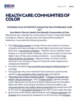 HEALTHCARE:COMMUNITIESOF
COLOR
THE BIDEN PLAN TO PROTECT & BUILD ON THE AFFORDABLE CARE
ACT
How Biden’s P an for Health Care Benefits Communities of Color
Obamacare was a big deal for communities of color. It expanded health
coverage to millions, reduced costs and improved the quality of
healthcare. It provided the following benefits:
Over 100 million people no longer have to worry that an insurance
company will deny coverage or charge higher premiums just because
they have a pre-existing condition – whether cancer, diabetes, heart
disease or a mental health challenge. Many communities of color face
higher rates of these pre-existing conditions — according to the
National Kidney Foundation, “Approximately 4.9 million African
Americans over 20 years of age are living with either diagnosed or
undiagnosed diabetes.”
•
Insurance companies can no longer set annual or lifetime limits on
coverage.
•
Young people who are in transition from school to a job have the
option to stay covered by their parents’ p an until age 26.
•
“More than four million Hispanic adults”, “3 million uninsured non-
elderly, African-Americans,” and “2 million AAPIs” gained coverage
under Obamacare by the time President Obama and Vice President
Biden left office. According to the Kaiser Family Foundation, the
uninsured rate for non-elderly African-Americans decreased from 19%
to 11% and for non-elderly Hispanics from 40% to 25% under the ACA.
•
By the end of the Obama Administration, both African-American and
Hispanic teen pregnancies dropped to an all-time low, with Hispanic
•
DONATE MENU
 