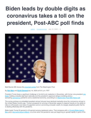 Biden leads by double digits as
coronavirus takes a toll on the
president, Post-ABC poll ﬁnds
Matt Boente MD shares this important article from The Washington Post:
By Dan Balz and Scott ClementJuly 18, 2020 at 9:01 p.m. PDT
President Trump faces a signiﬁcant challenge in his bid to win reelection in November, with former vice president Joe
Biden holding a double-digit lead nationally and the president’s approval ratings crumbling amid a
spreading coronavirus pandemic and a weakened economy, according to a Washington Post-ABC News poll.
The survey portrays an embattled president whose fortunes have declined markedly since the coronavirus arrived in
the United States months ago. Trump’s prospects for winning in November appear to depend heavily on his ability to
rally an enthusiastic core base of supporters and on convincing a broader swath of a largely skeptical public that he
is dealing effectively with the pandemic.
Biden leads Trump 55 percent to 40 percent among registered voters. That compares with a 10-point Biden lead in
May and a two-point edge in March, at a time when the pandemic was just beginning to spread rapidly in parts of the
 admin    Uncategorized    July 19, 2020  |  0
 