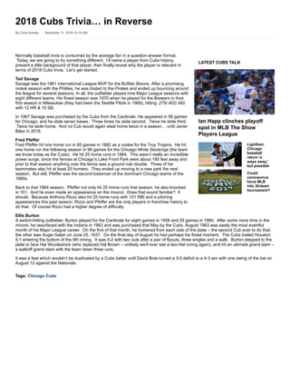 LATEST CUBS TALK
Ian Happ clinches playoff
spot in MLB The Show
Players League
Lightfoot:
Chicago
baseball
return 'a
ways away,'
but possible
Could
coronavirus
force MLB
into 30-team
tournament?
Normally baseball trivia is consumed by the average fan in a question-answer format.
Today, we are going to try something different. I’ll name a player from Cubs history,
present a little background of that player, then finally reveal why the player is relevant in
terms of 2018 Cubs trivia. Let’s get started.
Ted Savage
Savage was the 1961 International League MVP for the Buffalo Bisons. After a promising
rookie season with the Phillies, he was traded to the Pirates and ended up bouncing around
the league for several seasons. In all, the outfielder played nine Major League seasons with
eight different teams. His finest season was 1970 when he played for the Brewers in their
first season in Milwaukee (they had been the Seattle Pilots in 1969), hitting .279/.402/.482
with 12 HR & 10 SB.
In 1967 Savage was purchased by the Cubs from the Cardinals. He appeared in 96 games
for Chicago, and he stole seven bases. Three times he stole second. Twice he stole third.
Twice he stole home. And no Cub would again steal home twice in a season… until Javier
Báez in 2018.
Fred Pfeffer
Fred Pfeffer hit one home run in 85 games in 1882 as a rookie for the Troy Trojans. He hit
one home run the following season in 96 games for the Chicago White Stockings (the team
we know today as the Cubs). He hit 25 home runs in 1884. This wasn’t really an incredible
power surge, since the fences at Chicago’s Lake Front Park were about 180 feet away and
prior to that season anything over the fence was a ground rule double. Three of his
teammates also hit at least 20 homers. They ended up moving to a new park the next
season. But still, Pfeffer was the second baseman of the dominant Chicago teams of the
1880s.
Back to that 1884 season. Pfeffer not only hit 25 home runs that season, he also knocked
in 101. And he even made an appearance on the mound. Does that sound familiar? It
should. Because Anthony Rizzo also hit 25 home runs with 101 RBI and a pitching
appearances this past season. Rizzo and Pfeffer are the only players in franchise history to
do that. Of course Rizzo had a higher degree of difficulty.
Ellis Burton
A switch-hitting outfielder, Burton played for the Cardinals for eight games in 1958 and 29 games in 1960. After some more time in the
minors, he resurfaced with the Indians in 1963 and was purchased that May by the Cubs. August 1963 was easily the most eventful
month of his Major League career. On the first of that month, he homered from each side of the plate – the second Cub ever to do that;
the other was Augie Galan on June 25, 1937. On the final day of August he had perhaps his finest moment. The Cubs trailed Houston
5-1 entering the bottom of the 9th inning. It was 5-2 with two outs after a pair of flyouts, three singles and a walk. Burton stepped to the
plate to face Hal Woodeshick (who replaced Hal Brown – unlikely we’ll ever see a two-Hal inning again), and hit an ultimate grand slam –
a walkoff grand slam with the team down three runs.
It was a feat which wouldn’t be duplicated by a Cubs batter until David Bote turned a 3-0 deficit to a 4-3 win with one swing of the bat on
August 12 against the Nationals.
Tags: Chicago Cubs
2018 Cubs Trivia… in Reverse
By Chris Kamka November 11, 2018 10:16 AM
 