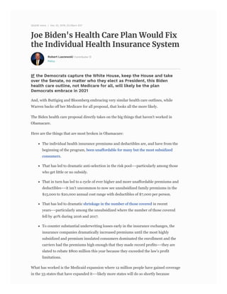 Policy
Joe Biden's Health Care Plan Would Fix
the Individual Health Insurance System
26,638 views | Dec 22, 2019, 03:29pm EST
Robert Laszewski Contributor
IF the Democrats capture the White House, keep the House and take
over the Senate, no ma er who they elect as President, this Biden
health care outline, not Medicare for all, will likely be the plan
Democrats embrace in 2021
And, with Buttigieg and Bloomberg embracing very similar health care outlines, while
Warren backs off her Medicare for all proposal, that looks all the more likely.
The Biden health care proposal directly takes on the big things that haven't worked in
Obamacare.
Here are the things that are most broken in Obamacare:
The individual health insurance premiums and deductibles are, and have from the
beginning of the program, been unaffordable for many but the most subsidized
consumers.
That has led to dramatic anti-selection in the risk pool––particularly among those
who get little or no subsidy.
That in turn has led to a cycle of ever higher and more unaffordable premiums and
deductibles––it isn't uncommon to now see unsubsidized family premiums in the
$15,000 to $20,000 annual cost range with deductibles of $7,000 per person.
That has led to dramatic shrinkage in the number of those covered in recent
years––particularly among the unsubsidized where the number of those covered
fell by 40% during 2016 and 2017.
To counter substantial underwriting losses early in the insurance exchanges, the
insurance companies dramatically increased premiums until the most highly
subsidized and premium insulated consumers dominated the enrollment and the
carriers had the premiums high enough that they made record profits––they are
slated to rebate $800 million this year because they exceeded the law's profit
limitations.
What has worked is the Medicaid expansion where 12 million people have gained coverage
in the 33 states that have expanded it––likely more states will do so shortly because
 
