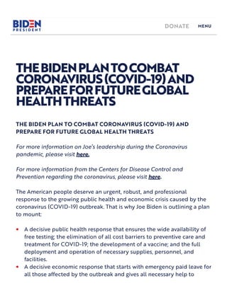 THEBIDENPLANTOCOMBAT
CORONAVIRUS(COVID-19)AND
PREPAREFORFUTUREGLOBAL
HEALTHTHREATS
THE BIDEN PLAN TO COMBAT CORONAVIRUS (COVID-19) AND
PREPARE FOR FUTURE GLOBAL HEALTH THREATS
For more information on Joe’s leadership during the Coronavirus
pandemic, please visit here.
For more information from the Centers for Disease Control and
Prevention regarding the coronavirus, please visit here.
The American people deserve an urgent, robust, and professional
response to the growing public health and economic crisis caused by the
coronavirus (COVID-19) outbreak. That is why Joe Biden is outlining a p an
to mount:
A decisive public health response that ensures the wide avai ability of
free testing; the elimination of all cost barriers to preventive care and
treatment for COVID-19; the development of a vaccine; and the full
deployment and operation of necessary supplies, personnel, and
facilities.
•
A decisive economic response that starts with emergency paid leave for
all those affected by the outbreak and gives all necessary help to
•
DONATE MENU
 