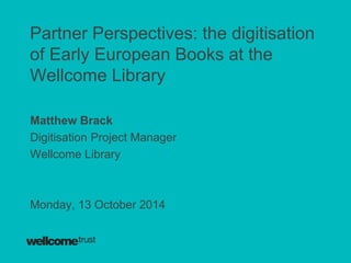 Partner Perspectives: the digitisation 
of Early European Books at the 
Wellcome Library 
Matthew Brack 
Digitisation Project Manager 
Wellcome Library 
Monday, 13 October 2014 
 