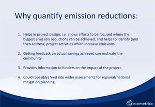 Why quantify emission reductions:<br />Helps in project design, i.e. allows efforts to be focused where the biggest emissi...
