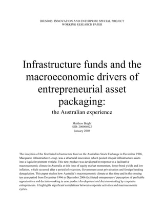 IBUS6015: INNOVATION AND ENTERPRISE SPECIAL PROJECT
                               WORKING RESEARCH PAPER




  Infrastructure funds and the
   macroeconomic drivers of
      entrepreneurial asset
           packaging:
                           the Australian experience
                                            Matthew Bright
                                            SID: 200006022
                                             January 2008




The inception of the first listed infrastructure fund on the Australian Stock Exchange in December 1996,
Macquarie Infrastructure Group, was a structural innovation which pooled illiquid infrastructure assets
into a liquid investment vehicle. This new product was developed in response to a facilitative
macroeconomic climate in Australia at this time of equity market momentum, lower bond yields and low
inflation, which occurred after a period of recession, Government asset privatisation and foreign banking
deregulation. This paper studies how Australia’s macroeconomic climate at that time and in the ensuing
ten year period from December 1996 to December 2006 facilitated entrepreneurs’ perception of profitable
opportunities and decision-making in new product development and decision-making by corporate
entrepreneurs. It highlights significant correlations between corporate activities and macroeconomic
cycles.
 