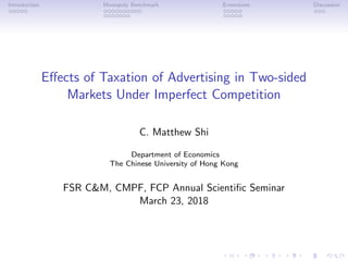 Introduction Monopoly Benchmark Extensions Discussion
Eﬀects of Taxation of Advertising in Two-sided
Markets Under Imperfect Competition
C. Matthew Shi
Department of Economics
The Chinese University of Hong Kong
FSR C&M, CMPF, FCP Annual Scientiﬁc Seminar
March 23, 2018
 