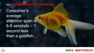 Consumer’s
average
attention span is
6-8 seconds – 1
second less
than a goldfish...
the competition for attention
 