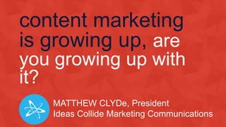 content marketing
is growing up, are
you growing up with
it?
MATTHEW CLYDe, President
Ideas Collide Marketing Communications
 