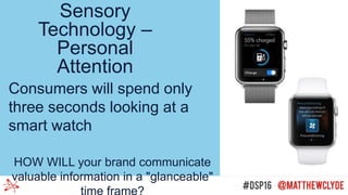 Sensory
Technology –
Personal
Attention
Consumers will spend only
three seconds looking at a
smart watch
HOW WILL your brand communicate
valuable information in a "glanceable"
time frame?
 
