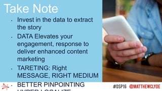 • Invest in the data to extract
the story
• DATA Elevates your
engagement, response to
deliver enhanced content
marketing
• TARETING: Right
MESSAGE, RIGHT MEDIUM
• BETTER PINPOINTING
Take Note
 