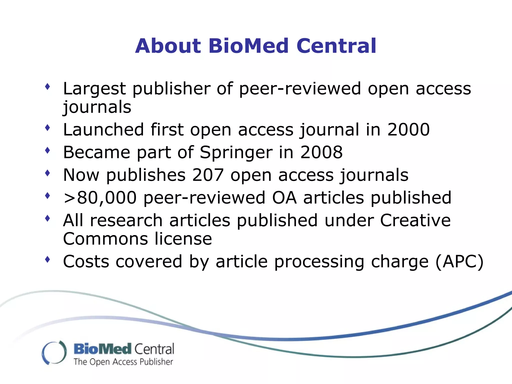 About BioMed Central
 Largest publisher of peer-reviewed open access
journals
 Launched first open access journal in 2000
 Became part of Springer in 2008
 Now publishes 207 open access journals
 >80,000 peer-reviewed OA articles published
 All research articles published under Creative
Commons license
 Costs covered by article processing charge (APC)
 