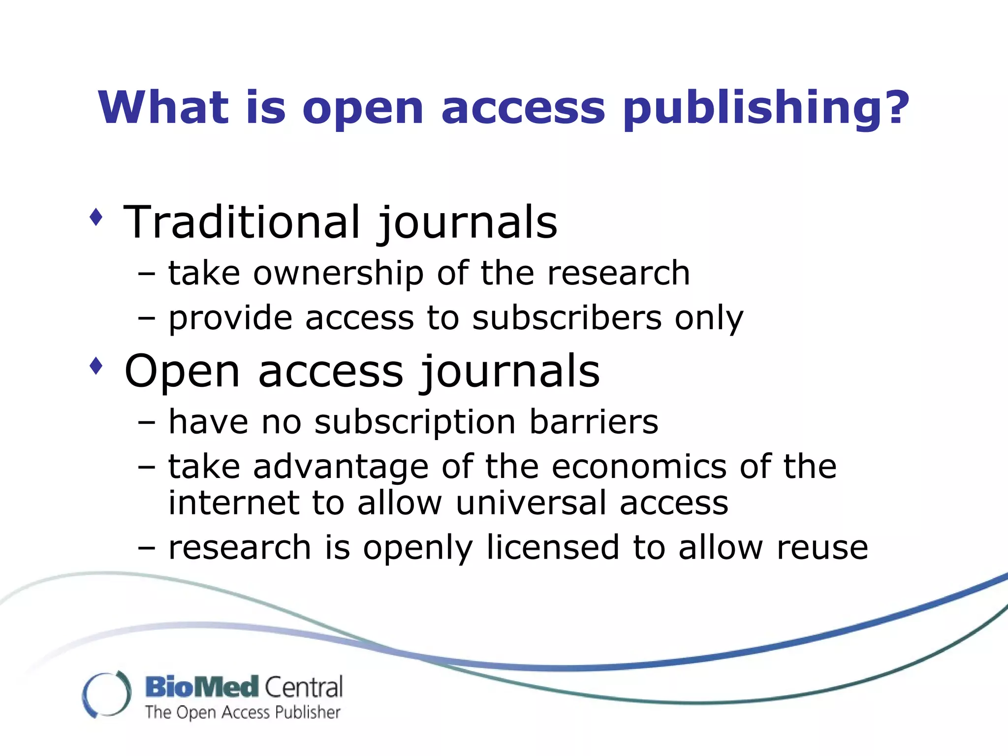 What is open access publishing?
 Traditional journals
– take ownership of the research
– provide access to subscribers only
 Open access journals
– have no subscription barriers
– take advantage of the economics of the
internet to allow universal access
– research is openly licensed to allow reuse
 