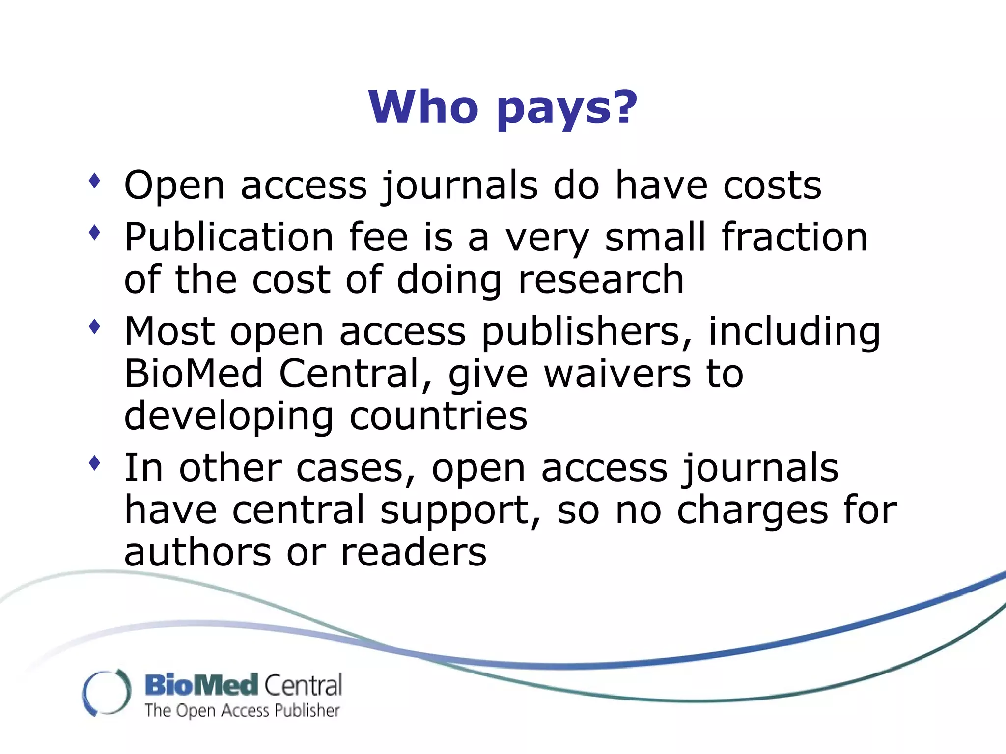 Who pays?
 Open access journals do have costs
 Publication fee is a very small fraction
of the cost of doing research
 Most open access publishers, including
BioMed Central, give waivers to
developing countries
 In other cases, open access journals
have central support, so no charges for
authors or readers
 